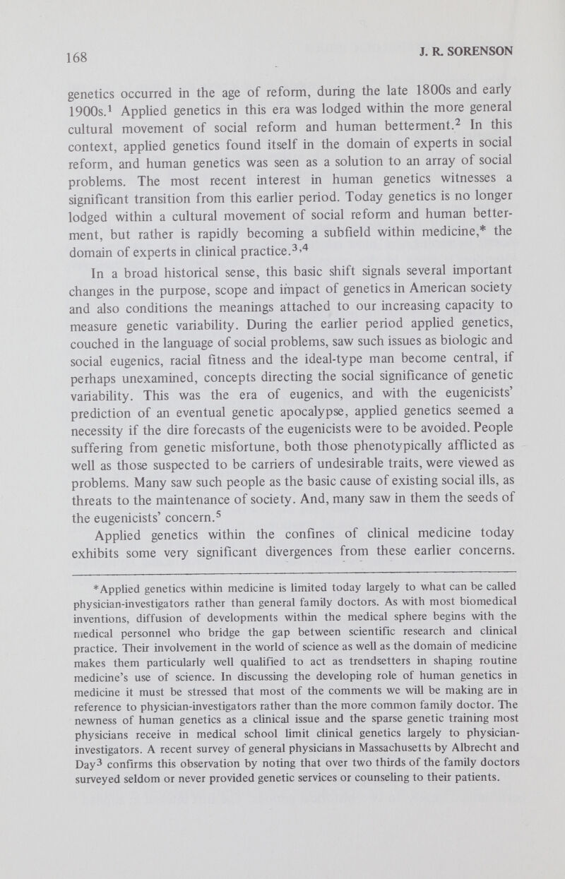 170 J. R. SORENSON addition to the treatment of phenotypic disease, genetic knowledge is used in genetic counseling and genetic screening. While the - redefinition of applied human genetics as a legitimate concem of the medical profession is not yet complete, the transition has centered the focus of appHed genetics in the world of disease, and there are developing professional as well as public conceptions of genetic disease and abnormality. The eventual use of genetics in medicine and by society will be highly conditioned by the public and professional meanings which become attached to genetic variation. Of particular concern for understanding the developing role of applied genetics and genetic screening in American society, then, is an appreciation of health in this culture, and the evolving meaning of genetic variation with regard to health. As several commentators have noted, our society exhibits sustained concern with health.Health is seen as a precondition for an even more important and highly held value, individual achievement. One's achieve¬ ment is threatened unless one is healthy. As has also been noted, illness can sometimes be used as a device which legitimates the lack of personal achievement. Regardless of the exact relationship between health and achievement, health, somatic and supposedly genetic as well, maintains high priority. The conceptions of health, public as well as professional, are varied and complex. Of basic significance to these varied formulations, however, is the premise that health is essentially individual functional adequacy. Health, in a general sense, is a condition in which a person can fulfill the normal routine expectations placed on him. By and large, health is defined not by holding up the strictest requirements and demanding perfection in meeting routine expectations, but rather by noting satisfactory perfor¬ mance. Of course, there is tremendous variation in what constitutes satisfactory functional performance but the emphasis is on minimal, not maximal performance. Health as functional adequacy can be divided into three, more specific components which reveal the complexity of the concept. Health can be thought of in terms of physical, psychologic and social adequacy. It is possible for these components to vary independently of each other, as when a person has a physical disorder, such as a minor cold, which does not affect either his psychologic or social functioning. Such variation suggests the utility of making a distinction between illness and disabil¬ ity. Illness, which may involve altered physical, psychologic or social capacities, may not affect or result in disabilities. In fact, one of the most important duties of the health professional is defining the interrelation¬ ships among physical, psychologic and social illness and assisting the