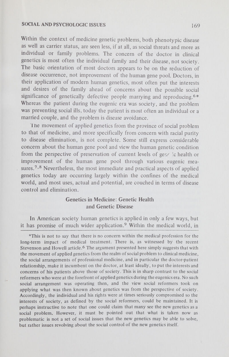 SOCIAL AND PSYCHOLOGIC ISSUES 171 individual and society in controlling the extent to which any one illness may result in a disability. Disabilities, of course, may be directly induced by an illness, as when polio cripples an athlete, or they may be the result of social convention, as when attitudes and beliefs about blindness result in definitions of the blind as more disabled than in fact they are.^^ In the discussion which follows, it wül be useful to keep the various distinctions introduced here in mind, for they can shed light on the evolving meanings of the genetic variability exposed by genetic screening as illness and the developing conceptions of carrier status as disabling. Illness can be conceptualized as one form of social deviance and, as such, is subject to a set of social constraints. From a sociologie position, perhaps the most significant fact about illness is that it normally exempts individuals from many of the ordinary routines of social life. That is, depending on the nature of the illness, an individual may be excused and at times is kept from performing many social roles, including work, the demands of interpersonal obligations and the normal expectations of family living. Being ill, however, does not remove one from all obligations. Illness sets into motion another set of expectations, which if not performed reasonably well, incur social sanctions. For example, in the American culture the sick role normally necessitates removal from some, if not all, routine role obligations, requires realization that the sick individual cannot be expected to take care of himself, specifies that the individual must desire to get well, and demands that the sick individual seek legitimate medical advice and cooperate with medical experts in returning himself to a healthy state. The lack of fulfillment of any of these behaviors can incur social censure — as when a sick person works as usual, or when he personally ministers to his illness, or expresses a desire not to get well or, perhaps most seriously, does not seek legitimate medical assistance. Of course, the demands which the sick role incur are conditioned in part by the subcultural meanings of illness as well as by the nature of the illness. If illness is of a short duration and an acute intensity, perhaps most of the above obligations apply. However, in the case of chronic or terminal illness, some of the above obligations may not.^^ Not only are there general sets of expectations for sick individuals, but there are specific connotations associated with various diseases which refine the social meaning of illness. These connotations are often negative and result in the rejection of such people by the healthy. For example, in this culture a considerable body of research suggests that many common diseases can be ranked in terms of their relative degrees of social acceptability. In general, physical, noncosmetic disabilities (such as asthma and ulcers) are more acceptable than sensory disabilities (such as deafness