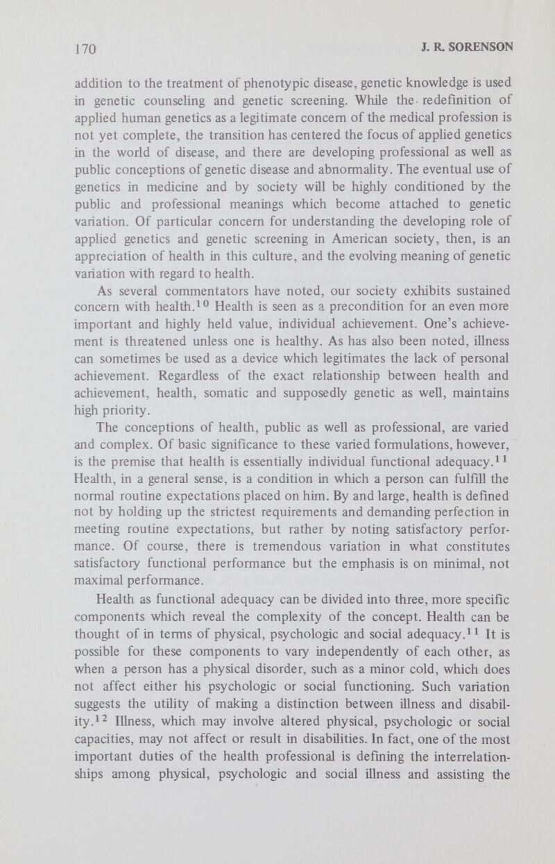 172 J. R. SORENSON and blindness), which tend to be more acceptable than cosmetic physical disabihties (such as amputation and old age), which in turn are generally more acceptable than brain injury or psychogenetic disorders (such as mental retardation and alcohoHsm).^ ^ Disorders not only vary consistently in terms of their social acceptabil¬ ity, but research suggests that the amount of prejudice expressed toward physically and mentally disabled people is generally more severe than that expressed toward various minority groups.Thus, to be ill, even to be legitimately ill as when one has a disease diagnosed by qualified medical personnel, is to incur various types of social stigmatization and to be perceived as more or less disabled. This stigma can lead to various forms of discrimination, some personal, some social, some political and some economic. Perhaps the most pervasive discrimination is that growing out of cultural attitudes and stereotypes of various ill and disabled people which routinizes encounters between the disabled and normals. It is in such situations that the disabled often find it necessary to enact the culturally expected set of behaviors which normals impute to them, and in the process reinforce cultural stereotypes and perhaps significantly shape personal notions of worth, value and wholeness as a human being. In regard to genetic diseases, it appears that they too can be ranked in terms of their social acceptability. That is, genetic disorders which impair physical function in a noncosmetic way are perhaps the most acceptable in this culture, such as diabetes, followed by genetic disorders which alter sensory functioning, followed by genetic or chromosomal anomalies which effect cosmetic physical disorders and, finally, the least acceptable are genetic or chromosomal disorders which impair mental functioning, such as mental retardation. Research on both genetic and nongenetic disorders suggests that the dimensions of a disorder which appear to most potently affect cultural responses, and in the process provide for stigmatization, are (1) visibility, that is, a disorder's degree of overtness; (2) the physicalness, its degree of physical as opposed to mental handicap; (3) social disruption, that is, the degree to which the disorder disrupts the normal routine of social life; and (4) fear, or the degree to which there may be harm to the nondisabled as a function of the disabling problem.^ ^ To the extent that a given disease scores high on these dimensions, there is a significant chance that the disorder can have such serious and pervasive social impact for the affected that the individual may organize a significant portion, if not his total life around the disorder. An illness can thus serve as an organizing motif in a person's life, eclipsing the more usual organizing activities of family and work. To the degree that a disease