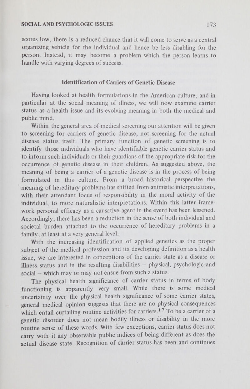 SOCIAL AND PSYCHOLOGIC ISSUES 175 other hand, carrier status is disclosed within an established family unit, husband and wife may experience severe and chronic dissatisfaction with each other as reproductive partners and possibly seek other mates. The disclosure of carrier status may entail the adoption of a negative evaluation of the self, especially when emphasis is on the aberrant condition and no weight is given to the normal characteristics of a person. This appears to be the case, since the disclosure of carrier status and the transmission of information in cHnical genetics seems to be primarily on emphasizing disease and disorder — with little attention given to limiting the significance of such emphasis or to emphasizing that outside of carrying a specific disorder an individual is normal. This would appear to be especially true in nonmedical screening programs where individuals are provided with information relative to their carrier status and there is little professional information provided about the significance of this information or what such information may mean for the individual, not just at his current age but in the future as well. In such situations the status of a carrier may become so potent as to eclipse the normal aspects of the person to such a degree that the individual no longer sees himself as capable of entering into and meeting such usual social activities as marriage. The scientific label of genetic disease carrier could acquire a psychologic interpretation for the person which could threaten his sense of personal worth and integrity. In tum, changes in one's sense of personal worth can alter the degree to which an individual feels sufficiently competent to acquire and execute such social roles as mate and parent. It is also possible that, if genetic screening is performed prior to marriage, the information as to one's genetic or chromosomal health may become explicit premises guiding the mate selection process. Available data suggest that the seeking of information about one's genetic health prior to marriage is quite unusual at the present time; genetic counselors report that only 7% of the individuals they counsel seek such counseling prior to marriage.In the majority of these cases, individuals know they are related and are interested in the consequences of their common ancestry. If disclosure of carrier status does not remove the individual from the mar¬ riage marketplace, it may significantly affect routine mating patterns, mak¬ ing for assortative mating not only on the basis of phenotypic characteristics but also on gene or chromosome type. Heretofore, poor health has signifi¬ cantly affected a person's chances of marrying, but this reduction in chances occurred mostly at the extremes of severely disabling phenotypic dis¬ orders.Just as individuals with certain mental and physical characteristics are preferred as mates today, different carrier statuses may take on degrees of
