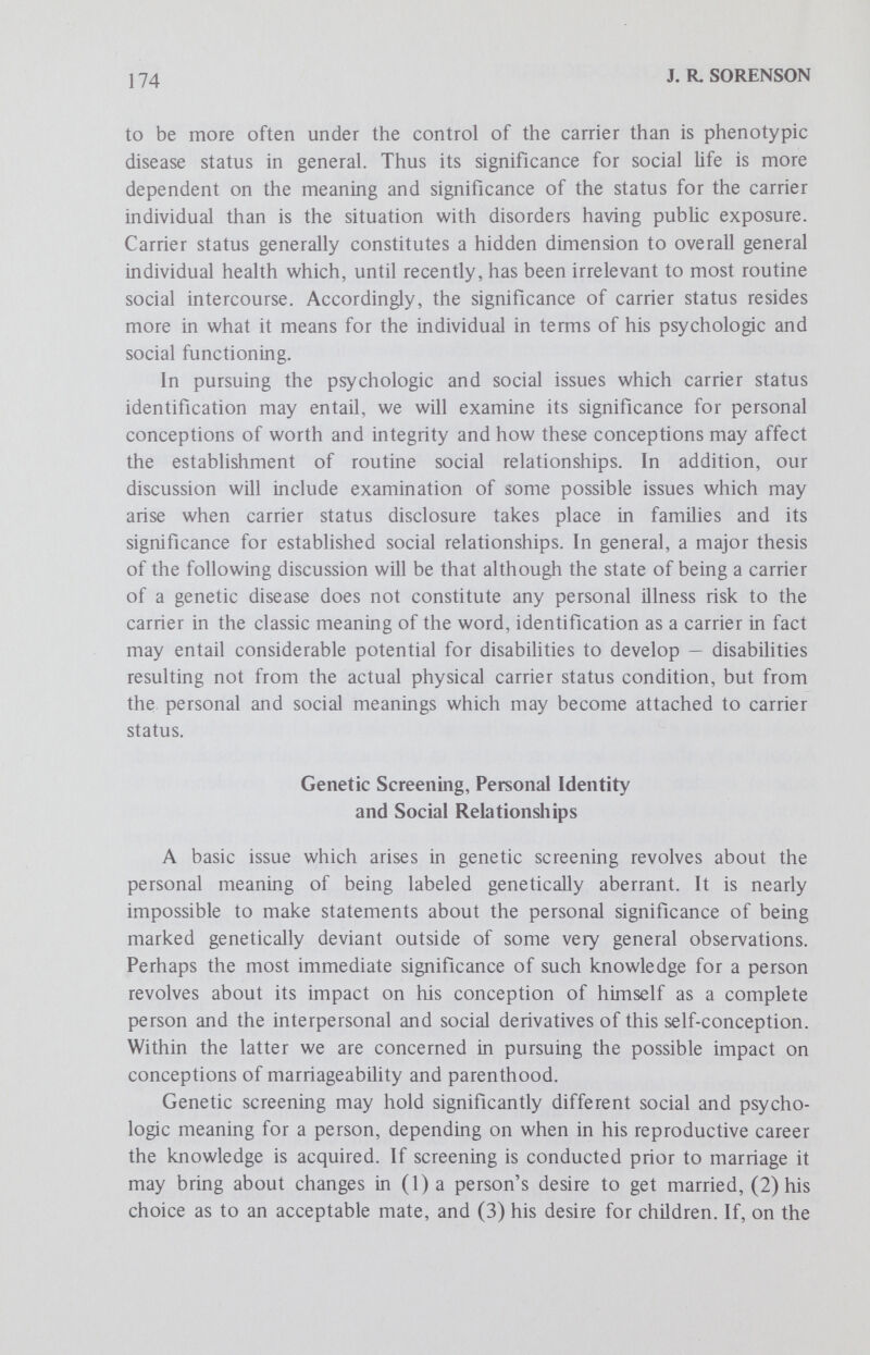 176 J. R. SORENSON preference in the future. As such, individuals with specific genotypes could become preferred mates, and those with other genotypes could become less desirable. The development of such preferred genotypes does not seem completely beyond possibiHty in a culture where there is a strong emphasis on getting ahead and being the best. This would seem to be especially true when it comes to parental considerations as to children, and parental desire for children to have as many opportunities as possible to advance in life. A threat of severe or even a mildly disabling disease would seem to cast serious doubt on parental capacity to provide their children with the best possible opportunities and hence cast doubt on the person identified as a carrier as to his desirability as a mate. Disclosure of carrier status may thus most significantly affect an individual's desire for parenthood. It is probably in the role of parent that the repercussions of carrier status are most immediate and most likely to alter life expectations and experiences. Reproduction remains an impor¬ tant goal of most marriages. Factors which lessen the chances that an individual can competently meet this role of parent operate to reduce the desirability of such a person as a spouse. Personal worth and problems of inferiority complexes are major issues confronting those afflicted with overt phenotypic diseases.^ ^ It is certainly the case that parents who today experience the birth of an afflicted child feel considerable anguish and experience changes in their self-conceptions. In a study of parents of children affected with Down syndrome, Antley and Hartlage found that these parents exhibited considerably higher levels of anxiety, hostihty and depression than did a group of controls.^^ Likewise, Birenbaum, in his research on parents of abnormal children, has noted the social and psychologic problems and adjustments which such parents go through in adapting to their unexpected situation.^ ^ While our own understanding of genetics has shifted from the realm of animism to naturalism, and the change in our view of genetics from social problems to medical issues has greatly reduced the chances that individuals will interpret carrier status as a sign of personal worth, this remains some¬ thing of a problem. The realization that one has a genetic anomaly may acquire the status of a severe personal problem if individuals interpret nature's machinations as punishment resulting from their own conduct. In a culture which stresses individual initiative and contains elements of amoral code which subscribes to the notion of cosmicjustice,or asye sow, so shall ye reap, it is not uncommon for individuals to attempt to translate mis¬ fortune from the realm of chance to that of personal responsibihty. Different subcultures in this society provide for variation in the probability of such interpretations occurring. As Zuk has noted in his