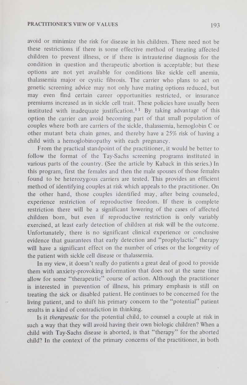 PRACTITIONER'S VIEW OF VALUES 195 self-deprecation or reacting with excessive negativity or hostility toward the child. It is clear that the parents must have this information, but it would seem unjustified to disturb their sense of well-being with infor¬ mation at a time when they can do essentially nothing. If the physician has such knowledge, he can pass it along at an opportune time or make use of it if the child should have problems. There is no doubt that the parents of a child with sickle cell anemia must be told at some time of their child's problem, but what of the parents of a child who has been found to have sickle cell trait during the same neonatal screening process? The present uncertainty about the potential for morbidity associated with sickle cell trait and the uncon¬ firmed, anecdotal reports of sudden death in persons with sickle cell trait associated with severe exercise and alcoholism might have the effect of causing considerable anxiety, perhaps unnecessarily, in the parents. They can do nothing about the child's carrier status and, after all, the child is the one who may or may not act on his carrier status. The child, therefore, should be counseled. The practitioner might see some justifica¬ tion in withholding this kind of information from the parents because, in essence, they can only worry about it. But there is another aspect of this example: if the child with sickle cell trait is born to parents who have not been tested, there exists the distinct possibility that they both have the sickle cell trait and are at risk to give birth lo a child with sickle cell disease. They would have to be informed of the child's status and its significance so that they might agree to be tested. In the majority of such cases, only one of the parents will be heterozygous for sickle cell trait; and only 1 in 12 couples so tested will be at risk for having children with sickle cell anemia. Is the anxiety that might be brought to the 11 couples by the early knowledge of a sickle-trait child worth the knowledge to the 1 couple not previously known to be at risk? If there were treatment or a definite alternative available, the practitioner might say yes, but with the current state of medical information the main basis for this approach would be to counsel the particular couple at risk so they might have the knowledge to make a reproductive decision appropriate to their Ufe situation. There is yet another aspect of this approach to screening that may occur with screening carried out at any time in childhood. This is the situation where nonpaternity is most likely to be detected; namely, the case where a child with sickle cell trait is found to have parents neither of whom has sickle cell trait. Such couples would be unusual but not rare, and the turmoil that might be brought into the family would mostly be unwarranted. This set of circumstances brought before the family in the