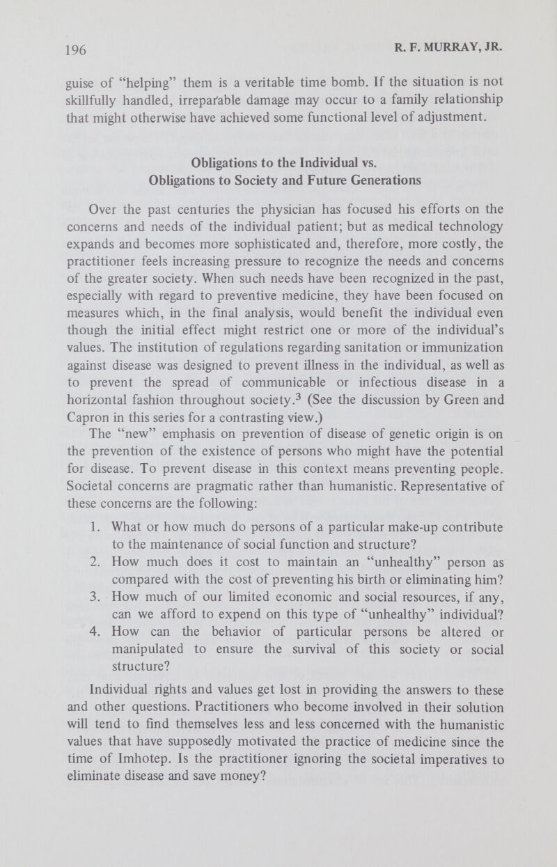 198 R. F. MURRAY, JR. identified as the carrier of some mutant gene, and considerably larger numbers of people will experience a compromise or limitation of rights and freedoms because of an emphasis on prevention that may evolve if current trends continue. The practitioner must continue to juggle the values of the individual and the values of society, but it is probable that where these values come into conflict he will, as he has in the past, give preference to those humanistic values of the individual over those of society. The practitioner can feel confident in supporting genetic screening and counseling programs where individual rights and values are given first priority, because he does not have to compromise the ethical and moral values that have undergirded medical practice. At least, he knows that if he cannot help, he will do no harm. Some new kind of physician will have to be developed if the societal imperatives are to take first place. As a practitioner, I hope that this kind of physician will never be necessary or even desirable. References 1. Webster's Third International Dictionary, 1966. 2. Commission on Chronic Illness: Chronic Illness in the United States. I. Prevention of Chronic Illness. Cambridge : Harvard University Press, 1957, p.45. 3. Wilson, J. M. G. and Jungner, G.: Principles and Practice of Screening for Disease, Public Health Papers No. 34. Geneva;World Health Organization, 1968, p. 13. 4. Screening for Inborn Errors of Metabolism, report of a WHO scientific group, Technical Reprint Series, no. 401. Geneva:World Health Organization, 1966. 5. Genetic Disorders: Prevention, Treatment and Rehabilitation, report of a WHO scientific group, Technical Reprint Series, no. 497. Geneva:World Health Organization, 1972. 6. Fraser, F. С.: Counseling in genetics: The intent and scope. In Bergsma, D. (ed.): Genetic Counseling, Birth Defects: Original Article Series, vol. VI, no. 1. Baltimore:WiUiams and Wilkins Co., for The National Foundation-March of Dimes, 1970, p. 7. 7. Sly, W. S.: What is genetic counsehng? In Bergsma, D. (ed.): Contemporary Genetic Counseling, Birth Defects: Original Article Series, vol. IX, no. 4. White Plains:The National Foundation-March of Dimes, 1973, p. 5. 8. Leonard, C. O., Chase, G. A. and Childs, В.: Genetic counseling: A consumer's VÌQVJ. New Eng. J. Med., 257:433, 1972. 9. Motulsky, A. G., Fraser, G. R. and Felsenstein, J.: Public health and long-term genetic impUcations of intrauterine diagnosis and selective abortion. In Bergsma, D. (ed.): Intrauterine Diagnosis, Birth Defects: Original Article Series, vol. VII, no. 5. White Plains:The National Foundation-March of Dimes, 1971, p. 22. 10. Stamatoyannopolous, G.: Problems of screening and counseling in the hemo¬ globinopathies. In Motulsky, A. G. and Lenz, W. (eds.): Birth Defects: Proceedings of 4th International Conference, Vienna, 1973. Geneva:Excerpta Medica, 1974.