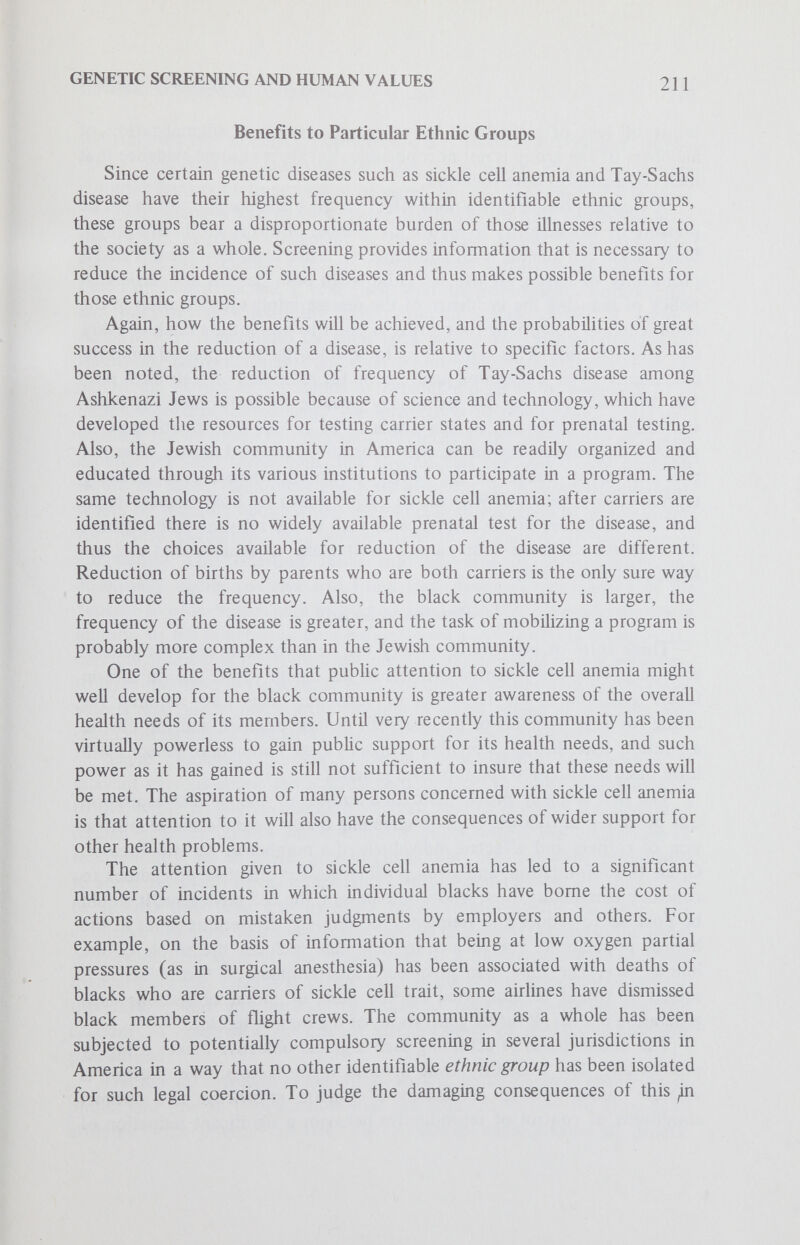 GENETIC SCREENING AND HUMAN VALUES 213 the frequency of at least certain diseases is possible at aU. Ought implies can, and whether this objective can be achieved is dependent upon complex factors of transmission of genes, beyond the scope of this paper. This objective also raises serious questions in the light of the history of the earlier eugenics movement in the westem world. That movement sought the elimination of certain undesirable strains in the population. Based on faulty science, it enshrined what are in retrospect unthoughtful and primitive laws requiring sterilization of certain classes of persons. Actions were sanctioned by such laws which not only infringed upon traditional individual rights and liberties but under totalitarian conditions led to the deaths of thousands of persons judged to be members of an undesirable class of persons. The invocation of this history serves as a warning for caution. The dramatic advances in the knowledge of human genetics are very recent and thus any policies considered now probably would be based upon more complete information. A series of judgments would be required about which genetic conditions ought to be the targets for future reduction. Who would have the authority to make these judgments? This question raises the questions of social power and potentially highly coercive social and legal measures. Assessment of the costs to other values held by human persons and by organized society in relation to the benefits to be achieved poses a most difficult problem; the defense of a highly interventionist eugenics policy would not be persuasive to large numbers of persons. If legal coercion were not used to determine who is restrained from bearing children, a severe degree of social pressure could still be exerted under a purported voluntary program. These comments do not preclude the possibility of education of relevant persons about the possible consequences to future generations, or to the whole society of mankind, of their bearing children. Knowledge of human genetics creates the conditions under which the dimensions of responsibility are enlarged; present generations are causaUy responsible to some extent for the genetic health of future generations, and thus it can be argued that they also have a moral responsibihty to them. The extensive temporal and social consequences of present actions in the realm of reproductive behavior are predictable to a higher degree of accuracy than in the past. Thus it is fitting to raise the consciousness of persons in this regard, and appropriate for them to take the consequences into account as they seek to discern the meaning of morally responsible parenthood. The second foreseeable benefit to society is the possible reduction of public and private expenditures that are required to care for individuals afflicted with genetic diseases. The economic consequences of genetic