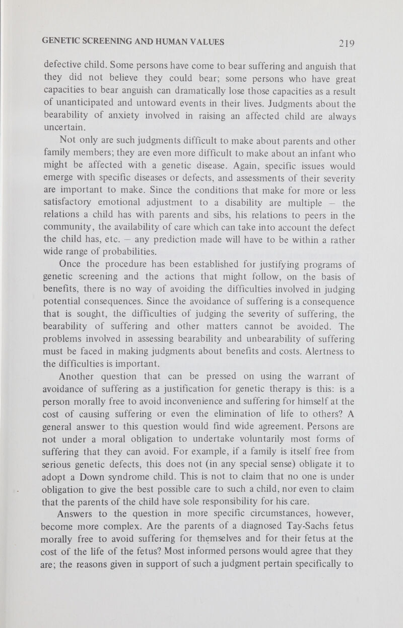 GENETIC SCIŒENING AND HUMAN VALUES 221 to die. An argument in favor of the moral significance of the distinction could be made only on the grounds that the age of the life involved counts, with its greater independence from the mother. Infanticide, including passive neglect of an infant, would be judged morally wrong, whereas abortion would be judged to be morally permissible. The cost involved in taking the infant's Hfe for the sake of relieving its family from suffering (as defined in the particular set of circumstances) would be too great. But would it be too great to relieve the infant's future suffering? The infant, by virtue of having been born alive, would have to be judged to have a claim on parents that they have a duty or obligation to fulfill. The question would then have to be faced: if abortion of a prenatally detected diseased fetus is permissible, but not the infanticide of a defective neonate, why? Because the fetus has not been bom? Because the neonate has certain degrees of independence that the fetus does not? Because there is a different relationship between parents and a neonate from that between parents and a fetus? The fact that distinctions are made in the stages of development from conception to maturity which do seem to count in making judgments about what actions are permissible to reHeve the suffering of some persons at the cost of suffering and death to others, can be clearly established. However, the reasons that persons would give to justify the importance of the distinctions as data in judgments about procedures are seldom persuasive to all rational men. Particular Anxieties That Might Be Raised by Genetic Screening Whether the fact of being screened for genetic diseases raises anxieties that are burdensome is a matter that needs some discussion. There is no question that having medical information about oneself which signals actual or potential difficulties raises anxieties in most persons. But how persons cope with such information and anxiety is a matter of great individual variation. To know, for example, that one has a disease, genetic or nongenetic, for which there is no presently available therapy requires some personal and emotional coping. One might govern one's activity according to limitations which lessen the likelihood of crises, and thus perhaps prolong Ufe; one might also be adversely affected by the uncertainty about one's future, and require not only medical but psychiatric care. A particular instance in which anxieties might be intensified is that of persons who are detected to be carriers of a disease, and informed about the risks for their offspring, but have moral scruples about fulfilling the