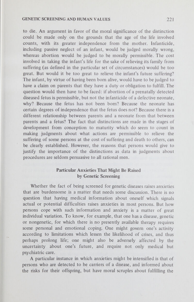 GENETIC SCREENING AND HUMAN VALUES 223 imply that they will have a perfectly healthy child is part of the educational and counseling tasks that accompany genetic screening programs. To assess any medical program in terms of its potential benefits or harm to persons (and every medical program exists for the sake of benefits) involves judgments about the consequences of procedures. Genetic screening is no exception. When the benefits to be assessed are not in the strictest sense simply biologic or medical benefits, but include voider aspects of the well-being of patients, families and society, a process is required that is complex, difficult and indeed slippery. We have indicated some aspects of the complexity and difficulty. To see the difficulties, however, is not to deny the importance of making concerted efforts to make the best possible assessments, with the best possible distinctions in mind. It might be intellectually neater, and rationally more persuasive, to devise a mode of making ethical judgments which could avoid the ambiguities involved in the assessment of benefits. It is likely, however, that such a procedure of analysis might mask some of the difficulties admitted in the one we have used simply by ruling them out of discussion as being nonmoral. It has not been our риф08е to engage in the refinements of what constitutes a moral value in distinction from a nonmoral value. Rather, it has been our purpose to alert the reader to some of the inherent issues involved in making judgments about genetic screening programs in terms of human values. Acknowledgment Valuable critical comments on an earlier draft were received during a meeting of the Hastings Genetics Core Group, and particularly from written communications from Richard Erbe, M.D., Richard Roblin, Ph.D. and Marc Lappé, Ph.D. References 1. Murdoch, I.: Vision and choice in morality. In Ramsey, I. (ed.): Christian Ethics and Contemporary Philosophy. New York:Macmillan Publishing Company, Inc., 1966, pp. 204ff. 2. Cunningham, G. C.: Phenylketonuria testing - Its role in pediatrics and pubUc health, CRC Critical Reviews. Clin. Lab. Sci., 2:44-101, 1971. 3. Kaback, M. M. and Zeiger, R. S.: The John F. Kennedy Institute Tay-Sachs program: Practical and ethical issues in an adult genetic screening program. In Hilton, В., Callahan, D. et al (eds.): Ethical Issues in Human Genetics. New York:Plenum Press, 1973, pp. 131-146.