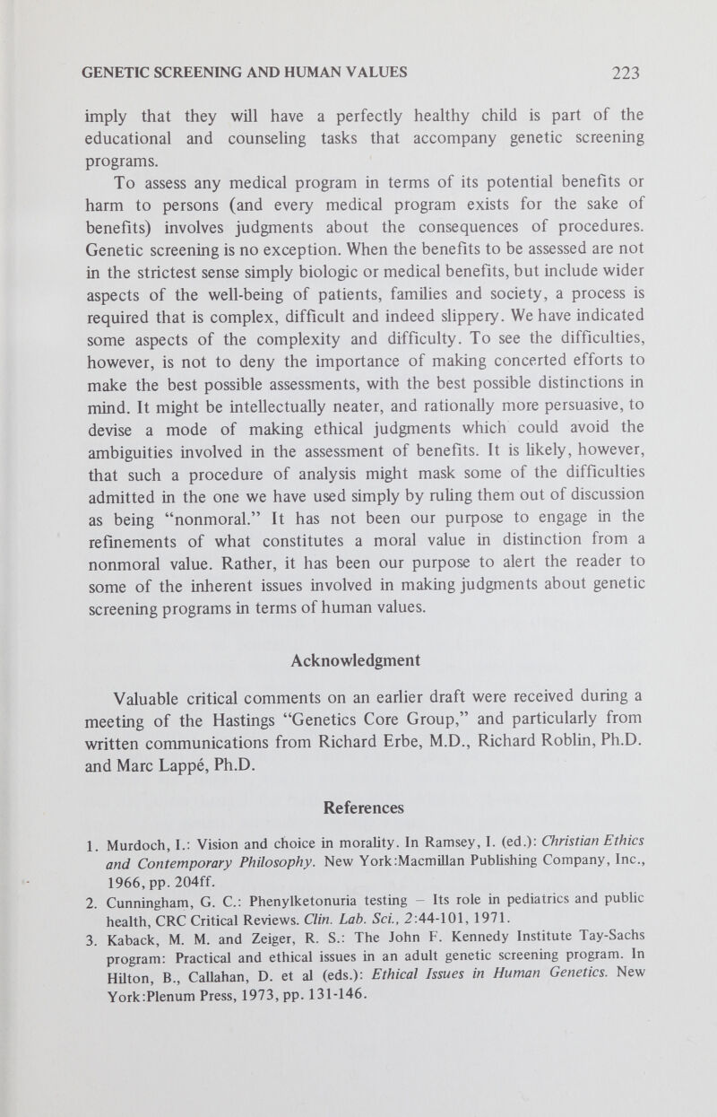 Ethical Issues in Genetic Screening Models of Genetic Responsibility Sumner B. Twiss, Jr., M.A., M.Phil., Ph.D. Introduction Despite the allure of remarkable developments in genetic engineering and the prospective problems they generate, certain current practices based on this technology pose urgent ethical and social issues v^hich warrant immediate consideration.^ One practical result of this knowledge and technology can be seen in the advent of many new types of genetic screening programs being established in order to help ensure the birth and development of healthy children. At least three types of screening programs are becoming increasingly prevalent in the practice of medical genetics: postnatal screening for the newbom, intrauterine amniocentesis for pregnant women and screening for carriers of deleterious genetic traits. The benefits of such genetic screening are easy to cite. For example, individuals or couples found to be at high risk for transmitting a serious genetic disease to potential offspring can take this information into account in making responsible decisions about procreation. In some instances, means are available for enabling them to bear unaffected children, by detecting through amniocentesis affected fetuses before birth and selectively aborting them. Thus the primary benefits of genetic screening can be conceived in terms of reducing the occasions for human suffering and tragedy, and in some cases providing opportunities for joy and happiness through the birth of healthy children. However, the benefits provided by genetic screening are only a part of the picture. The problems raised by such programs must also be considered. Some very broad concerns include the following: Who has the legitimate authority to determine how the new genetic technology should be used? Scientists and physicians? Legislators? What are the proper ends for the use of this technology? For example, should this technology be Sumner B. Twiss, M.A., M.Phü., Ph.D., Assistant Professor, Department of Religious Studies, Brown University, Providence, R.I. 225