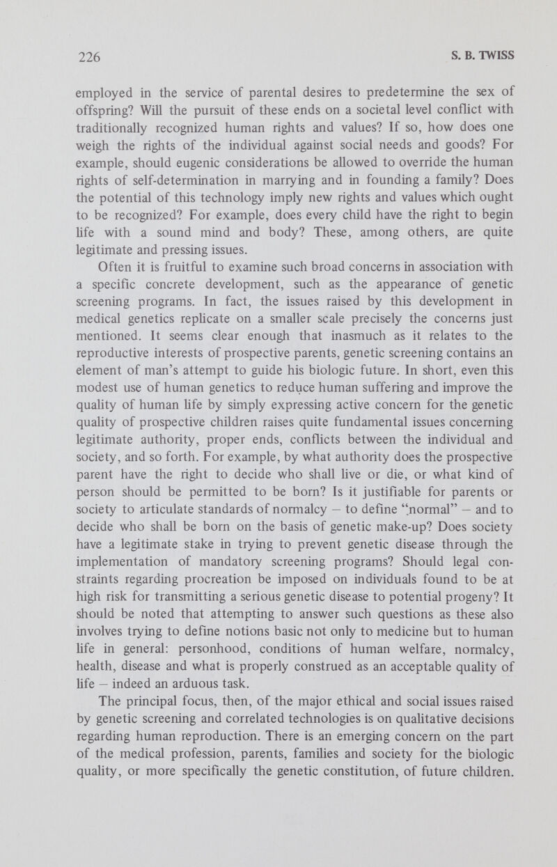 228 S. В. TWISS secondary goal is to lay some preliminary groundwork for proposing a minimal ethic of genetic responsibility, that is, for making some normative remarks in the advocacy of a particular moral position. The bulk of the following comments attempts to construct a framework for highlighting some major ethical and social issues in genetic screening. This endeavor is essentially descriptive rather than prescriptive in character. In particular, this inquiry is aimed at specifying certain conceptions of genetic responsibility that are emerging in our society. These views are approached from the perspective of the individual genetically screened. Considerable attention will be given to the moral aspects of the screenee's social roles as these bear on the development of concern for the genetic quality of progeny. To structure and faciHtate this discussion, several working models of genetic responsibility v^ll be elaborated. These models are offered as expository and heuristic devices for better understanding the emergent notions of genetic responsibility and for examining certain related ethical issues in genetic screening. The descriptive study of these emergent conceptions may also contribute to another sort of inquiry. More specificaUy, the models of genetic responsibility may help to further our understanding of the causal development of genetic screening programs and the societal or psycho¬ social pressures which these programs generate. Although the main thrust of this investigation is descriptive and analytic in nature, since accepting its findings does not entail any normative commitment, the descriptive inquiry may be viewed as relevant to normative ethics. For example, a systematic study of these conceptions of genetic responsibility may suggest particularly appropriate ways of approaching and solving certain moral problems and thereby prompt the advocacy of one or another ethical perspective. In the concluding section some prescriptive comments will be sketched and briefly defended. These comments are made in the spirit of trying to crystallize what many might agree to as minimally acceptable components of genetic responsibility on the part of the individual screenee. Categories of Analysis Developing a helpful framework of analysis involves at least three main steps. First, the notion of responsibility must be explored within the horizons set by applied human genetics, in particular genetic screening. Second, in order to give some material content to this framework, certain implications of the principle of the sanctity of life need to be examined,