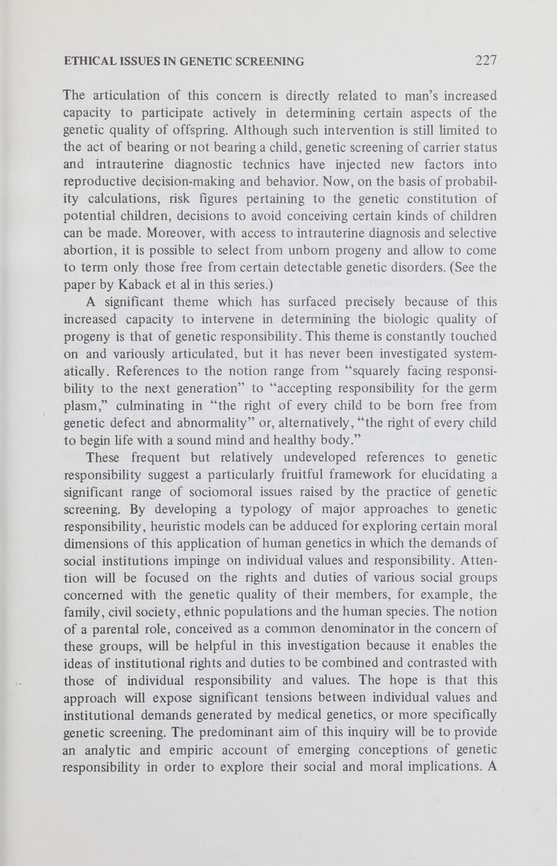 ETHICAL ISSUES IN GENETIC SCREENING 229 again within the context of applied human genetics. Third, these explorations should provide materials sufficient enough to elucidate significant conceptions of genetic responsibility. The notion of responsibility is most profitably analyzed in relation to the general concept of a sociomoral role, for responsibility is closely tied to the concepts of role, duty and obHgation. Of course, the morality of role acceptance cannot be simply reduced to a description of the social role which is accepted by a person, for he is held responsible for the role which he accepts in the first place. Therefore, a person's responsibihty cannot be completely and exhaustively analyzed in terms of the rights and duties constitutive of a social role. But it still remains true that responsibility is ordinarily attributed to an agent operating within a social role which prescribes certain duties. Roughly speaking, to be responsible is for such an agent to take his duties seriously, to see the point of fulfilling his duties, to adjust the performance of his duties to diverse circumstances and to act with discretion and fittingness in performing his duties. To the extent that such an agent is charged with the task of adjusting or fitting his duties to complex situations, he is held accountable not only for performing his duties but also for the propriety with which he interprets his duties in light of ambiguous, trying and novel circumstances. Furthermore, the mention of the agent's accountability indicates that the concept of responsibihty is inherently transitive. That is, responsibility always involves accountabihty for (doing) something and accountability to someone (with a claim). Thus we speak of a person's being responsible for something in the sense that it is his task or role to deal with it, and we speak of a person's being responsible to another person or to a social group.^ It has often been noted that this transitive sense of role-responsibility presupposes another more basic sense of responsibility which involves an agent's free and rational ability to make his own decisions, to make up his own mind about what to do. This sense is obviously relevant to any adequate analysis of responsibility within the frame of a sociomoral role. This basic sense of responsibility refers to those capacities which must be possessed by an agent in order to speak of his being morally responsible for his actions. A person is morally responsible for his actions if he freely performs them with full knowledge of what he is doing. The conditions involved here include the capacities to understand what one is required to do, to be aware of relevant facts, to dehberate and decide what to do and to conform one's conduct to decisions made. These several capacities render a person morally responsible for his actions and enable us to speak