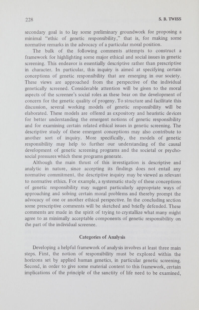 230 S. в. TWISS of morally responsible as contrasted with morally irresponsible actions, and of liability for blame. These criteria for establishing attributions of moral responsibility can be more precisely formulated in terms of negative tests or excusing conditions, but the general sense ought to be clear enough.^ In the subsequent inquiry attention will be concentrated on the obligatory features (duties) of the notion of responsibility, although a full exphcation of responsibility requires a brief examination of the rights implied by a sociomoral role. In general, rights and duties are correlative notions. On the whole, rights derive from a context of regulative rules, for example, a sociomoral role, which specifies that a constitutive right implies a correlative duty on the part of other persons not to interfere with an agent's exercise of that right, or perhaps another person's duty to fulfill some obligation to the agent, as to keep a promise. Of course, this view of rights does not exhaust the nuances of our ordinary uses of right; however, two points are established. First, rights and duties are generally correlative notions. Second, the notion of right acquires its primary significance from normative contexts, such as sociomoral roles, which are themselves comprehended in terms of rules defining and regulating relationships among persons. One further point about rights which is relevant to the inquiry involves the notion of human rights, the basic rights which belong to persons as persons. These rights are characteristically universal and supreme. All persons have them by virtue of their common humanity, and they are considered to be of paramount importance to human life. Obvious examples of such human rights include life, liberty, equality and the pursuit of happiness.^ In the context of genetic screening, this brief analysis of responsibility raises such questions as the following with regard to the screenee: How is his sociomoral role to be defined? What duties or obligations are implied by this role? For what is he accountable? To whom is he accountable? When may he be said to act in a morally irresponsible fashion? These questions may not be exhaustive, but they are relevant and suggestive and provide valid points of orientation. Plausible answers to such questions are diverse, because the possible roles are many and overlapping. Examples include parent, family members, ethnic community member and species member. Depending upon which role or nexus of roles is emphasized, implied duties, rights and conceptions of responsibility may vary. In light of this diversity and variabiUty, it may be most productive to select certain paradigmatic role conceptions or models for further investigation. Specifi¬ cally, it may prove quite fruitful to explore five particular conceptions of