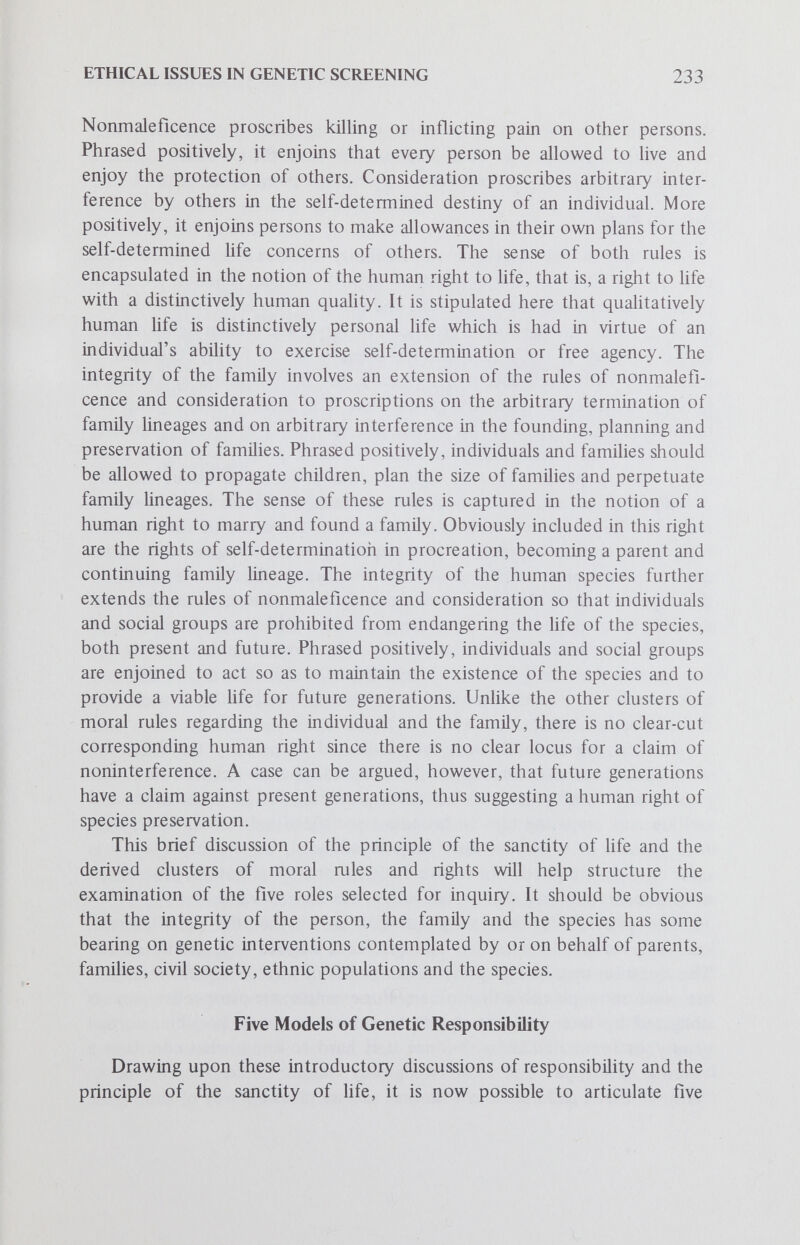 ETHICAL ISSUES IN GENETIC SCREENING 235 issue is this: does parental role-responsibility imply the duty to avoid bearing children with serious genetic defects? This same issue may be stated in the language of rights: does every child have the right to be born free of serious genetic defect insofar as this can be achieved? The controversial points raised by these two questions include such problems as the following: 1. What counts as a serious genetic defect? 2. Is abortion for genetic indications justifiable? 3. If there is such a parental duty or child's right, then does not this imply that a parental decision to have a genetically affected child is morally irresponsible and blameworthy? 4. If so, then does not this duty or right come into direct conflict with parental rights of self-determination? How is this conflict to be resolved? Granting the difficulties in answering these questions, it seems that an affirmative answer to the question of genetic duty might be plausibly argued. For example, it might be argued that consensus can be reached on which genetic diseases are clearly severe enough to be avoided. If so, then selective abortion for these genetic conditions might well be viewed as justifiable. A case might well be argued that with foreknowledge of the high risk and in face of the available option of selective abortion, a parental decision to conceive and then to knowingly bear a child with a serious genetic defect constitutes a morally irresponsible act. In spite of the controversial issues, it might well be argued that parental role- responsibility does imply certain basic genetic duties, such as avoiding wherever feasible the procreation of children with detectable serious genetic defects. Such a conception of genetic responsibility would imply the duty to be genetically screened under certain circumstances, for example, if one had reason to believe that he might be a carrier of a detectable deleterious genetic trait. There is much evidence to support the contention that this notion of genetic responsibility is currently emerging and taking definite form. Naturally enough, parents do not desire to have defective or abnormal children. Many concerned parents are carefully planning for children; and because of perceived social expectation and pressure to produce a limited number of children, there is an increasing parental concem for the genetic health of each child. Moreover, because having a child increasingly can be an active and informed choice, parents will want to be sure that each child starts Hfe as healthy and normal as possible. Thus, they are willing and