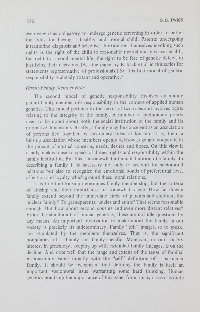 238 S. В. TWISS concerns may impinge on such welfare and value, it can be argued that family members have the genetic duties to ascertain whether they are carriers of a recessive genetic condition with serious medical consequences, at least if they suspect that they might be carriers of a seriously defective genetic trait, and to inform relevant family members about certain features of their genetic make-up, particularly if this information is relevant to the welfare of other members or the family as a whole. Again, this aspect of familial genetic responsibility would seem to imply the duty to be genetically screened in certain circumstances, not only to avoid procre¬ ating seriously defective children but also to help other family members to avoid such procreation. There is evidence to support the contention that this notion of genetic responsibility also is emerging and taking definite shape. The experience of genetic counselors clearly indicates that parents assess genetic information — risk figures, severity of the disease, factors of chronic pain, mental retardation, morbidity, etc. — from the perspective of its potential total impact on the family. In figuring medical costs, frequency of hospitaliza¬ tion, the prospect of institutionalization, parents take into account such factors as prolonged distress for the family, effects on the welfare of extant children and effects on the financial resources of the nuclear and extended family. This sort of assessment clearly involves the recognition of genetically oriented familial responsibilities. Moreover, upon receiving genetic information many parents and prospective parents evidence a concern for relatives that may be possibly at high risk for carrying a recessive trait, and by implication recognize a duty to wam such relatives if this seems genetically indicated. There are, of course, problems conceming invasion of privacy, logistic problems in locating distant relatives and many situations in which screenees do not want to contact other family members. But these problems should not obscure the basic point that the duty to communicate genetic information, along with the broader conception of familial genetic responsibility, is indeed operative and viable.^ Parent-Citizen Role The next three models of genetic responsibility involve examining parent-species member role-responsibüity in the context of applied human genetics. At the outset it should be noted that there are three significant ways of developing a model along these lines. One approach examines the stake of civil society in human genetics. A second approach works on