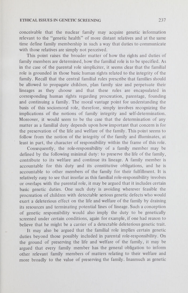 ETHICAL ISSUES IN GENETIC SCREENING 239 the notion of differentiated populations within the society and within the human species as a whole. A third approach works on an undif¬ ferentiated conception of the human species. Since each of these approaches suggests distinctive, albeit related, models of genetic respon- sibiUty, they will be developed independently. The basis for all three models is grounded in the notion of the integrity of the human species which prohibits individuals and social groups from endangering the life of the species, enjoins them to maintain the existence of the species and to provide a viable life for future generations, and suggests that there may be a human right of species preservation. Insofar as these rules and the corresponding right may be conceived as applicable respectively to civil societies, ethnic populations, and the human species as a whole, it may be suggested that the moral vantage point for understanding the roles of parent-citizen, parent-ethnic population member and parent-species member within the context of human genetics is sufficiently similar in all three cases that subsequent atten¬ tion may be focused on the nuanced conceptions of genetic respon¬ sibility implied by each. Thus, the third model of genetic responsibility involves examining parent-citizen role-responsibility in the context of applied human genetics. At first glance it might seem that the construction of this model is somewhat farfetched, but pause for a moment and reflect on the state's traditional interest in the family. Note that the state has built up an elaborate legal structure relating to the family, prescribing minimum ages for marriage, prohibiting marriage between close relatives and regulating certain aspects of child rearing. These observations suggest that the parental role, the nuclear function of the family, is of interest to others besides parents and relatives alone. Citizens in gerieral have an interest in the exercise of the parental role, for it is a matter of public concern that progeny be equipped to become useful members of society. The common life of the family proceeds within the larger community of the state. As members of that larger community, namely as citizens, parents naturally identify with what may be called the ideal image of the state association. Through that image they develop a loyalty to the 1 larger community and its members, their fellow nationals. This bond of § ' loyalty provides, at least in part, the foundation for the role of citizen. Is-' f Without engaging in complex issues of political philosophy, it may be said that the role-responsibility of the citizen is elucidated by the following minimal duty: to help further the common good and to act in the pubUc