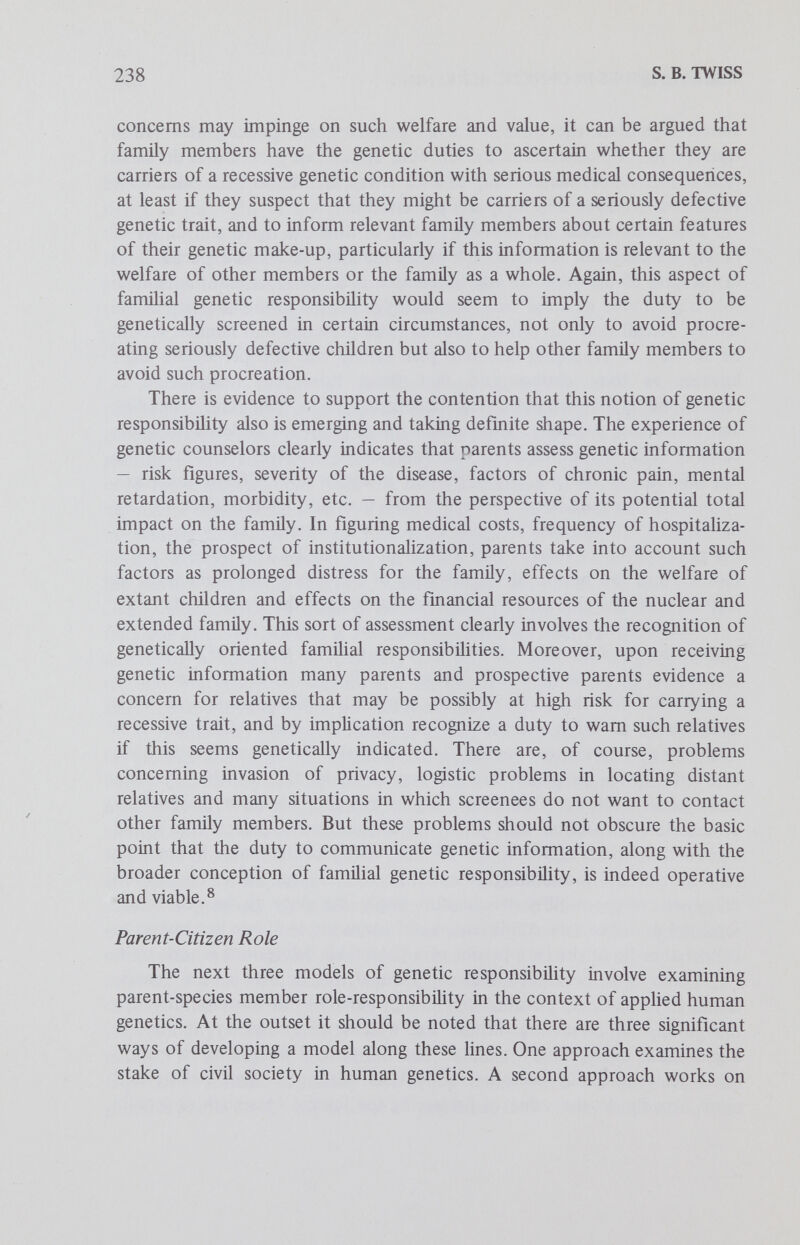 240 S. В. TWISS interest. The citizen is accountable for those of his actions which affect the public welfare, and he is accountable to other citizens and to the state's legal authorities. The issue of a citizen's genetic responsibility as both parent and citizen represents relatively unexplored terrain. But there are signs that indicate the significance and seriousness of this issue. To begin with, it should be noted that civil society appears to take a substantial interest in both the quantity and quality of children bom within the larger community. This interest is clearly evidenced by the development of publicly supported family planning programs, provision of contraceptive services, national commissions on population control and the hke on the one hand, and legal requirements conceming mandatory education, court decisions ordering medical care for children against parental wishes, laws and court decisions in the area of child abuse, etc. on the other hand (See the paper by Green and Capron in this series.) In these and other ways, the state is expressing societal interest in the quantity and quality of the progeny of its citizenry. It is not wholly implausible to suggest that this interest is integrally tied up with the social utilitarian aims of maximizing the number of socially useful people and minimizing the number of socially burdensome people. In terms of health, these aims materialize in a public interest in ensuring that future citizens are healthy and a public interest in avoiding the costs involved in caring for defective, incapacitated persons. There are clear signs that society is directly concerned with the genetic quality of prospective citizens. For example, a small number of genetic diseases are thought to be common enough to generate a public health concern. (Cf Green and Capron in this series.) Whether rightly or wrongly, then, genetic disease is sometimes conceived as a pubhc health issue. Moreover, there is some indication that participation in certain genetic screening programs wül be made legally mandatory by the enactment of pubUc statutes. (See the paper by Powledge in this series.) The growing recognition that the consequences of some serious genetic diseases affect what is commonly called the pubHc interest is distinct from but somewhat related to the public health issue. For example, public funds are used in researching therapies and providing institutional care. These signs and the judgment of public health concern have been rejected as unjustifiable, on the grounds that genetic diseases are neither contagious nor, for the most part, susceptible to treatment at present. But that sort of counterargument overlooks three important points. First, many population geneticists do in fact agree that some genetic diseases are matters of pubhc health hazard. Second, genetic diseases do affect the public interest through the social allocation of public funds and medical