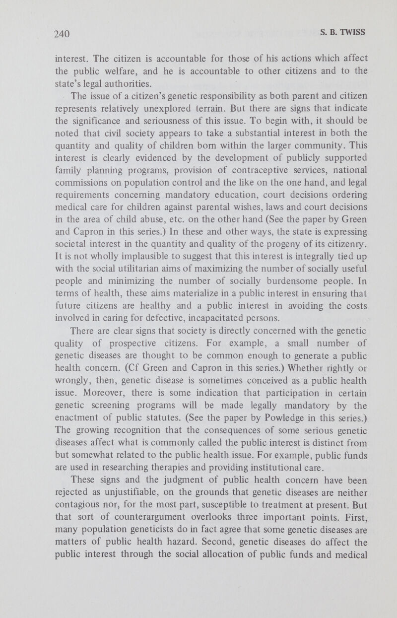 242 S. В. TWISS that the species ought to work toward its survival and, more pertinent, that present humans ought to act in such a way that they ensure, or at least do not endanger, a viable Hfe for future members of the species. It may be argued that derivative from these rules regarding the integrity of the species is a conception of genetic responsibility on the part of present generations to future generations, which may be encapsulated in the genetic duty to avoid doing any act harmful to the basic genetic constitution of the human species. There are many problems inherent in this model. Determining what sort of genetic acts really harm the species and specifying the genetic harm are the biggest problems. Ascertaining what accountability can mean in this context is no minor difficulty either. Nevertheless, the fact that acts performed by one generation can significantly affect subsequent generations lends some credence to this model. If the procreation of children wHh serious genetic defects can be construed as a class of acts harmful to the species' genetic constitution, then the avoidance of such procreation can be argued as a genetic duty incumbent upon a parent-species member. This conception of genetic responsibility would also imply the duty to be genetically screened, under certain circumstances, in order to avoid the birth of genetically defective children. There is some evidence that this conception of genetic responsibiUty, as distinct from the societal model, is taking shape. Again, one thinks of population geneticists and their view that the principal sociomoral issue in human genetics is that present generations should accept responsibiUty for the quality of the human gene pool or germ plasm over which they have temporary stewardship and will transmit to future generations. It must be recognized that this population perspective cuts across the boundaries of civil societies and national groups to the extent that people in many societies share a growing concem over mankind's movement in a so-called genetically apocalyptic age. It is not widely implausible to suggest that this widespread concern for the biologic quahty of future generations is giving rise to a distinctive notion of genetic responsibility which many parents and prospective parents recognize and accept even from their individual¬ istic outlook. Parent-Ethnic Population Member Role The fifth model of genetic responsibility involves articulating a differential approach to the parent-species model. More precisely, it requires examining parent-ethnic population member role-responsibility in the context of appHed human genetics. Certain facts bolster the potential