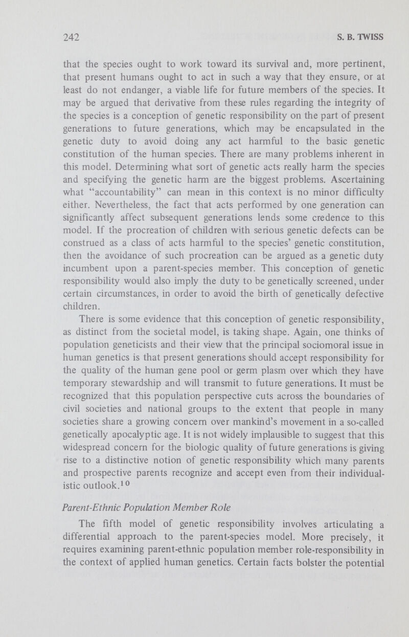 244 S. В. TWISS tion and resulting discrimination, and even charges of genocide, it is undeniable that there is an increasing consciousness on the part of black communities that sickle cell anemia is a distinctively ethnic health problem which calls for responsible action — hence the black population's general support for development of sickle cell screening programs and even for legislative action in this area. Screening for carrier status is often regarded as a duty, and it is conceivable that many blacks believe that genetic information regarding carrier status for the sickle cell trait should be communicated not only to family members but also to prospective spouses before marriage. In other words, many blacks may beÜeve that genetic information should be taken into consideration in mate selection. Social Causes and Pressures So far, five approaches to the theme of genetic responsibility have been distinguished and briefly developed, according to the roles of parent simpliciter, parent-famüy member, parent-citizen, parent-species member and parent-ethnic population member. Although these five models have not been fully developed, their preliminary articulation may help to provide some insight into the social causes for the development of genetic screening programs and to project what sort of social pressures may be generated by these programs. The problem of identifying those social causes responsible for the development of genetic screening programs caUs for extensive historical and sociologie investigation which cannot be undertaken here. However, perhaps some provisional suggestions may be made structured along the lines of these models of genetic responsibility. To begin with, the so-called logic of technologic expansion seems to be a relevant factor. Fallacious as it may seem, that logic involves two principles which appear to underlie technologic advances in our culture: because we can do something, we ought to gather together our resources and do it; and again, because we can do something, we inevitably will do it, so why wait on the development and implementation of rational social policy? It follows from this approach to technical development that feasibility may well have been one of the principal causes for the emergence of genetic screening programs. The five models of genetic responsibility may help to identify other social factors which have increased and which will continue to increase the practical application of human genetics. First, the rapid advances in genetics and related biomedical technology have produced an almost