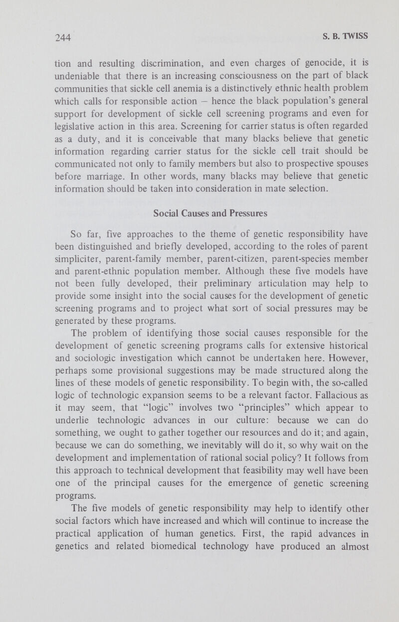 246 S. В. TWISS member model and the parent-ethnic population member model. Once again, the answér to this question obviously requires sociologie research and prediction, but in lieu of protracted studies, common sense must suffice. What pressures, then, may be reasonably expected to develop? Expectations in Hght of the citizen model include increasing pressure toward viewing genetic screening as a public health concern, along with the possible emergence of govemmental intervention in reproductive behavior. Expectations in light of the ethnic population model include the development of strong community psychosocial sanctions encouraging participation in those genetic screening programs relevant to corresponding high-risk populations, particularly those with a high degree of social or group identity. Expectations in light of the species model include the possible development of worldwide genetic screening programs sponsored by international health organizations. Predicting the social pressures related to genetic screening within the frame of these three models does not exhaust the question, however, for surely the parent and family models of genetic responsibility will generate distinctive pressures of their own, especially of a psychologic character. For example, the following sorts of developments may be anticipated: family encouragement of genetic screening and of imparting genetic information to relatives, or possibly the development of guilt feelings for not fulfilling parental and familial genetic duties. The issue of social pressure needs to be explored even more thoroughly in regard to all five models of genetic responsibility. Such questions as the following merit consideration: Will genetic screening become a moral imperative? Will the practice of genetic screening develop in such a way that individuals will be screened against their wishes? Will families in which children with serious genetic defects are bom feel guilty for having had such children? Will family members who are carriers of seriously defective genetic traits be made to feel responsible for informing relatives who might also be carrying those traits? The previous discussion obviously has some bearing on these questions. Within the frame of all five models, an affirmative answer to the question of moral imperativeness is not implausible. In the frames of the citizen, ethnic population and species models, an affirmative answer to the question of social coercion seems quite possible. Again, within the frame of all five models, an affirmative answer to the question of guilt feeHngs is certainly not implausible, especially with reference to genetic diseases which can be screened for in the carrier state and which have had widespread and well-publicized screening programs for a reasonable length of time. In the frame of the