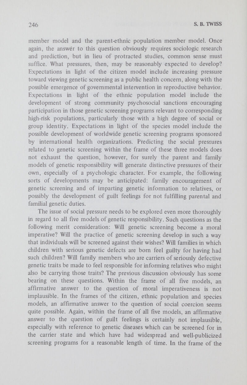 248 S. В. TWISS major issue internal to the parental model, and inherent in the other models also, involves defining those concepts basic to parental responsi¬ bility in a genetic context: health, disease, normalcy, personhood, welfare and the like. The fundamental question raised for this and the other models is whether it is justifiable to articulate standards of normalcy — to decide who shall be born — on the basis of genetic constitution. How does one go about arguing the case? This question will be addressed in the second part of the appraisal; at this point it may merely be noted that this is a difficult but not necessarily irresolvable issue. Does the parental model of genetic responsibility lead to conflicts with other important human rights or values? Taking into account the presumed right of voluntary procreation and aU of its imphcations, the answer seems affirmative. Thus, there is a prima facie conflict between the recommended parental genetic duty and the traditionally recognized right to voluntary procreation. However, this conflict is not irresolvable from the moral point of view. For example, it may be argued that the right to procreation is not an absolute right — most rights are not absolute — but rather one which is, or can be, circumscribed under certain conditions. Considering the increasingly widespread acceptance of population control, such an argument must have some plausibility: morally relevant circumstances for limiting the right of procreation are recognized. It is not inconceivable that these might be legitimately extended to include genetic considerations. The parent-family member model of genetic responsibility is also reasonably coherent. Certain problems intrinsic to the familial model have already been indicated, particularly the very significant issue of how to determine the boundaries of a family. Are there any other problems internal to this model? Insofar as this model, like the others, proscribes the birth of children with serious genetic defects, it too raises the problem of defining basic concepts and justifying standards of normalcy. There are at least three further problems with this model, two intemal and the other involving a conflict with traditional rights. One internal problem concerns the legitimacy of the value of preserving or continuing the family lineage. Is this value, along with its corresponding right, self-evidently implied or justified by the principle of the sanctity of Hfe? The problem of trying to define the family would suggest otherwise. It appears that this value is being increasingly ignored, or not counted as a value, in our society. Although empiric observations are certainly not decisive for moral matters, they are useful in singling out debatable points at the very least. The other internal problem concerns the propriety of justifying, at least in part, the prohibition against bearing children with serious genetic