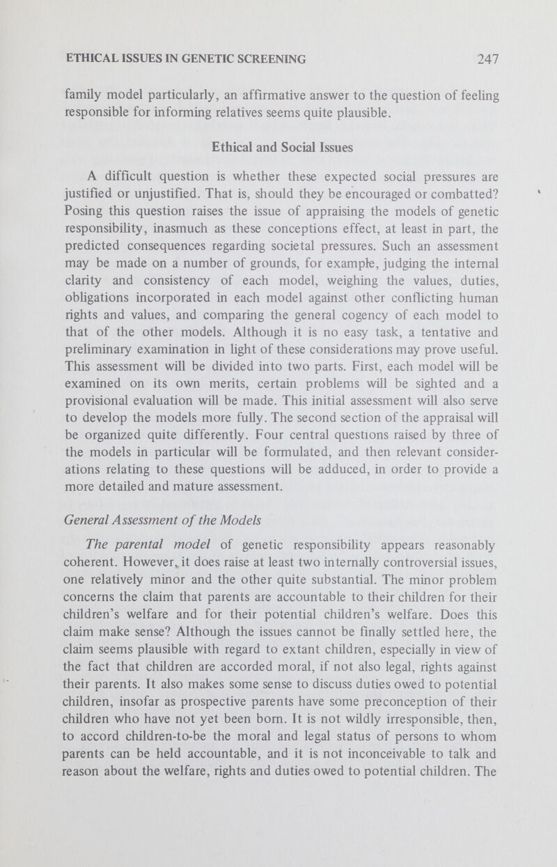 ETHICAL ISSUES IN GENETIC SCREENING 249 defects on the basis of avoiding extraordinary costs to the family. From a moral perspective can economic considerations be viewed as having significant moral import? Can the avoidance of heavy expenditures of family resources be invoked with any decisiveness in moral deliberation over the weighty issues of human life? Answering such questions affirmatively would seem to suggest that the value of human life could be subjected to cost-benefit analysis. But should the value of human life, together with the right to life, ever be balanced against economic factors? At least in the present context, perhaps, this sort of reasoning can be viewed as morally licit, insofar as parental-familial responsibility involves consideration of the welfare of other family members, for example, taking account of duties owed to extant children. In this instance economic considerations could be construed as morally relevant factors inasmuch as they impinge on the welfare of other family members and may prevent the fulfillment of present obUgations. The third problem raised by the parent-family member model involves the prima facie conflict between the familial genetic duties, especially to impart genetic information to relatives, on the one hand, and the traditional right to individual privacy, on the other. Should a family member be morally obligated to impart such personal information to relatives? Even the law protects the confidentiality of his medical records. The answer involves resolving the conflict by arguing that this right can be justifiably circumscribed. Again, even the law sets limits to this right, when the individual's medical condition affects the public health. (See the paper by Green and Capron in this series for a further elaboration of this point.) In the case at hand, an argument may be plausibly mounted on the basis that an individual's genetic make-up may impinge on the welfare of other family members and is not therefore purely personal in character. The parent-citizen model of genetic responsibility may be appraised as being reasonably coherent. The main internal problem of this model involves specifying the meaning of the public interest or the pubHc welfare, a problem which is the bane of poHtical philosophy. The traditional controversy only compounds the problem of ascertaining when appeals to the public interest and welfare are really sensible and legitimate. The debate over whether genetic diseases constitute a public health concern signals another important and related issue. These problems cannot be resolved here, but it seems appropriate to suggest that they are not in principle irresolvable. In Hght of the nature of public interest in genetic disease, namely, the expenditure of public funds and the allocation of scarce medical resources for both research and institutional care, it may