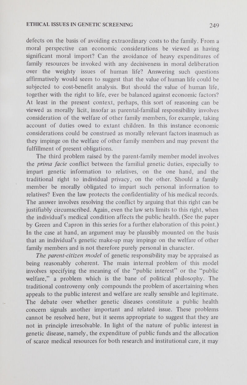 ETHICAL ISSUES IN GENETIC SCREENING 251 Appraising the parent-ethnic population member model of genetic responsibility represents a more complex task: it appears that this model may or may not be reasonably coherent, depending upon the case — that is, depending upon which high-risk population is being considered. For example, it may appear reasonably coherent with regard to the black population and sickle cell anemia or the Jewish population and Tay-Sachs disease, but in reference to all women over forty years of age and the Down syndrome, the model looks less plausible. On the whole, this model appears to have many internal problems. The assumption that an ethnic high-risk population forms a large family or social community which can serve as the basis for determining duties and rights is a major problem, for community identity and organization may vary widely in degree, even within the same ethnic population. Without a well-defmed social basis, the model's articulation of genetic duties which evidently conflict with the recognized rights of voluntary procreation and individual privacy is bound to appear rather arbitrary. The issue of accountability to a vague community comprised of many interests and values with no clear consensus or locus of authority highlights the difficulties in this model. From this very brief discussion of the five models of genetic responsibility, even a provisional assessment of their relative cogency may seem premature. Yet, there is some indication that the parent, family and citizen models may be somewhat more persuasive and viable than the species and ethnic population models. Among these three more cogent models, it appears that the parental and familial models are more persuasive than the citizen model, but this judgment is certainly weaker than the first ranking. Some may view the negative assessment of the ethnic population model as completely off base; however, for the sake of argument, the second part of the appraisal will focus on the three strongest models: the parental, the familial and the citizen. Appraisal of the Strongest Models This part of the appraisal will be structured around four central questions raised in concert by these three initially plausible models of genetic responsibility. The questions will serve as an organizational device for elucidating more clearly the sociomoral problems and tensions posed by these three prevalent notions of genetic responsibility. As has been the case throughout this inquiry, the genetic screenee's principal role will be construed as that of a prospective parent. In the following discussion, this role will be approached from the context of the nuclear family, the extended family and civil society: parent simpliciter (nuclear family),