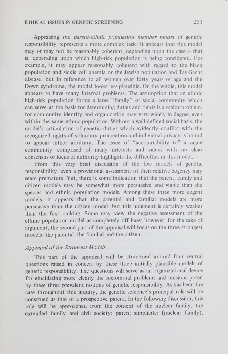ETHICAL ISSUES IN GENETIC SCREENING 253 mental retardation, morphologic malformation, etc.; but then assessing the effects of these factors on the prospective child, the parents and other extant children in terms of prolonged distress for the family, or the ability to meet medical costs, complicates the matter many times over. The upshot of indicating the complexities involved in such an assessment is to suggest that perhaps only the parents are, and can be, in a position to weigh these factors and their consequences. In effect, the parents' position may well be unique in this regard; and if this is the case, then perhaps they should be accorded the right to intervene in determining the biologic or genetic quality of prospective progeny insofar as this is possible. Naturally enough, there are significant countervailing considerations to accepting this parental right. First, it may be argued that the exercise of this parental right, if there be such, conflicts with a fetal right to life. This conflicting fetal right to life, often asserted quite dogmatically, is approached more cautiously by those who point out that as a person in prospect, the fetus cannot argue its own case for being allowed to come to term. As an ironic corollary, the cautious also hold the position that the parents cannot or should not be so paternalistic as to think they can properly argue the case on behalf of the fetus for not being brought to term, genetic considerations notwithstanding. A related point, mentioned occasionally but never fully developed, is the view that children, including those in prospect, are not the property of parents and therefore are not to be treated as such: this point amounts to a poignant statement of the critique against parental paternalism. A second countervailing consider¬ ation is based on the fact that the exercise of the proposed parental right involves an assessment of such factors as the seriousness of a particular genetic disease and thereby invokes such notions as genetic normalcy. The criticisms that are often brought to bear at this point include the following: First, there is an absence, even within the medical profession, of clear-cut definitions and consensuses on what constitutes health, disease, normality and abnormality in general, much less genetic health, genetic disease, genetic normality and genetic abnormality in particular. Appar¬ ently, definitions and cutoff points in this area are quite arbitrary, fluctuating and subject to much debate. Moreover, even the severity of a particular genetic disease ranges along a continuum or spectrum of seriousness; indeed, this is the case with most genetic diseases. The thrust of making these observations is to indicate that in the absence of clear-cut definitions in the area of medical genetics, the exercise of the proposed parental right must inevitably appear somewhat arbitrary. Then rhetorical questions such as, Is it morally justifiable to decide life and death issues on the basis of arbitrary definitions and cutoff points? are posed in order
