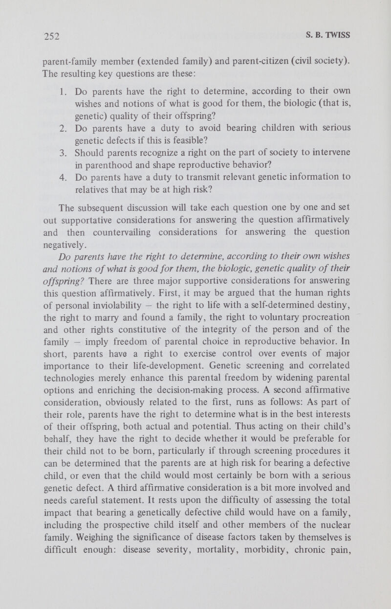 254 S. В. TWISS to argue against the recognition and exercise of the parental right in question. A third and related countervailing consideration addresses directly the uniqueness of the parental position in assessing the signifi¬ cance of genetic factors and their consequences for the nuclear family. It is argued that ascertaining the total impact of a genetic disease, the birth of a genetically defective child, on the child itself and other members of the nuclear family is utterly subjective and relative, being based on arbitrary medical criteria and unconscious preconceptions of what counts as a worthy human being, that is, worthy enough to be allowed to be born. Furthermore, it is pointed out that such parental assessments are notoriously open to change. There are cases in which parents who initially thought they could not bear the burden of rearing a genetically defective child later found hitherto unknown and unpredicted reservoirs of strength adequate to meet the problems. The upshot of this third consideration is an argument to the effect that perhaps parents are not in the best position to make a realistic, objective and dispassionate assessment of all the factors involved in a genetic disease's total impact on the nuclear family. Do parents have a duty to avoid bearing children with serious genetic defects if this is possible? There are at least three supportive considerations for answering this question in the affirmative. The first and most frequently cited one may be formulated as follows: if the birth and subsequent care of a seriously defective child would probably endanger the welfare of other family members, especially extant children — for example, by drastically reducing their chances for receiving appropriate material support for their basic needs of clothing, medical and dental care, education and the like — then parental rights of self-determination must yield to the more exigent claims of others. A second affirmative consideration involves the increasingly invoked right of every child to be born with a sound mind and healthy body. This right is not only cited by geneticists but also by parents themselves and thus merits serious attention. As suggested earlier in connection with the parental model of genetic responsibility, a more plausible formulation of this right is that every child has a right to be born free of genetic defects and abnormality if this is feasible. The source of this right is not self-evident, but presumably it has something to do with how the basic concepts in the human rights to life and the pursuit of happiness are being defined in terms of a growing consensus on what constitutes an acceptable quality of human life, for example, the capacity for becoming a self-conscious person who can shape his own destiny and fate. If there is such a right, then following the earlier discussion of a correlation between rights and duties, it may be argued that