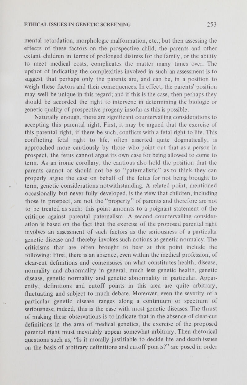 ETHICAL ISSUES IN GENETIC SCREENING 255 parents have a duty to respect the exercise of this right by avoiding, if possible, the birth of children with serious genetic defects. The notion that an unborn child has such a right which can be exercised and must be respected may seem peculiar, but perhaps no more so than the conception of a fetal right to life. In any case, any philosophic perplexity in such matters cannot be resolved here. A third affirmative consideration runs as follows: in a situation of detectable carrier status and available intrauterine diagnosis and selective abortion, for parents to conceive and then intentionally and knowingly bear a genetically defective child would seem to constitute a prima facie reckless, inhumane and morally irresponsible course of action, a wrong against the child in question. Although this view is often not developed much beyond this bald charge of immorality, it seems that it can only make sense against the background of the aforementioned child's right; otherwise, the criteria for such a moral evaluation appear lacking. Countervailing considerations for not recognizing the proposed parental duty principally involve attacking the affirmative considerations. In the first place, it is often pointed out that it is difficult to really calculate and quantify the projected deleterious impact of a defective child on the well-being of a family; again, reminiscent of the second counter¬ vailing consideration against the parental right, it is suggested that parents cannot assess objectively the relevant factors involved, that they may have hitherto unknown sources of strength to meet the situation, and so forth. A second countervailing consideration questions the formulation and source of the suggested child's right. It is argued that most formulations of this right employ notions such as sound mind and healthy body which have never been, and perhaps never can be, clearly defined and cogently defended. Moreover, it is claimed that this right sets a biologically unrealistic goal — who can ever ensure that a child will be born with a sound mind and body? The same sort of critique can also be leveled at the more biologically plausible formulation. The notions of genetic health and disease have been handled rather arbitrarily to date. Also, the goal of ensuring that a child be born free of genetic defect is biologically unreaUstic: not all genetic conditions, for example, can be detected in utero. If this critique is on target, then it is rhetorically asked, what sense does it make to talk about duties in such matters? A third countervailing consideration is directed against that affirmative consideration involving the charges of virtual malice aforethought and moral blameworthiness. Two points can be brought to bear against such charges: First, it seems rather unjust to punish or blame a person for something that is not