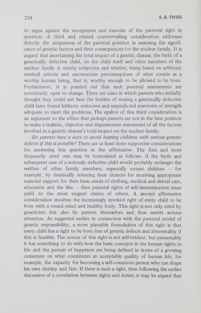 256 S. В. TWISS under his control, as is the fact of being the carrier of a recessive genetic trait. Second and more important, to hold parents morally responsible for the birth of an avoidable defective child, even when they consciously choose to allow such a child to come to term rather than selectively abort it, runs directly counter to parental rights of self-determination and seems to make a sham of the ideal of freedom of parental choice. Should parents recognize a right on the part of civil society to intervene in parenthood and shape reproductive behavior? This issue is probably the most controversial of the four under investigation. There are at least three supportive considerations for answering the question in the affirmative. AU three are related, but for the sake of clarity they will be introduced separately. The first affirmative consideration harks back to the parent-citizen model of genetic responsibility as it was initially developed. It argues that civil society has a legitimate interest in the quality of children to be born in its midst. For example, in order to meet present and future social needs, it should be recognized that society has a stake in maximizing the number of useful people with social worth who have the capacity to satisfy such needs. Conversely, society has a stake in minimizing the number of people likely to become public charges and thereby burden society's resources. Thus it may be argued that in order to further the common good, society may, and perhaps should, undertake measures to ensure that each individual, construed as a prospective citizen, is bom as healthy as possible and to avoid so far as possible the costs of caring for the genetically defective. One can conceive of a number of possible govemmental measures to meet these utilitarian ends; for example, to pose some extremes, mandatory genetic screening and counseling programs, genetic criteria for marriage licenses, genetically indicated fertility controls, negative incentive programs designed to discourage the birth of genetically defective children, etc. A second related affirmative consideration argues that as citizens parents are duty bound to act in the common good; so perhaps they should recognize society's legitimate interest in the biologic quality of progeny and possibly its right to intervene in parenthood and reproduction for the sake of the public interest. The extent of such intervention may be debatable, but it may be argued that intervention in principle has a clear rationale. A third affirmative consideration is yet another variation on the first: if society deems genetic disease to be a public health hazard, then perhaps parents should not only comply with but positively support the suggested forms of genetic intervention on the part of the state. There are a number of significant countervailing considerations to be taken into account. Four will be mentioned here. First, it needs to be
