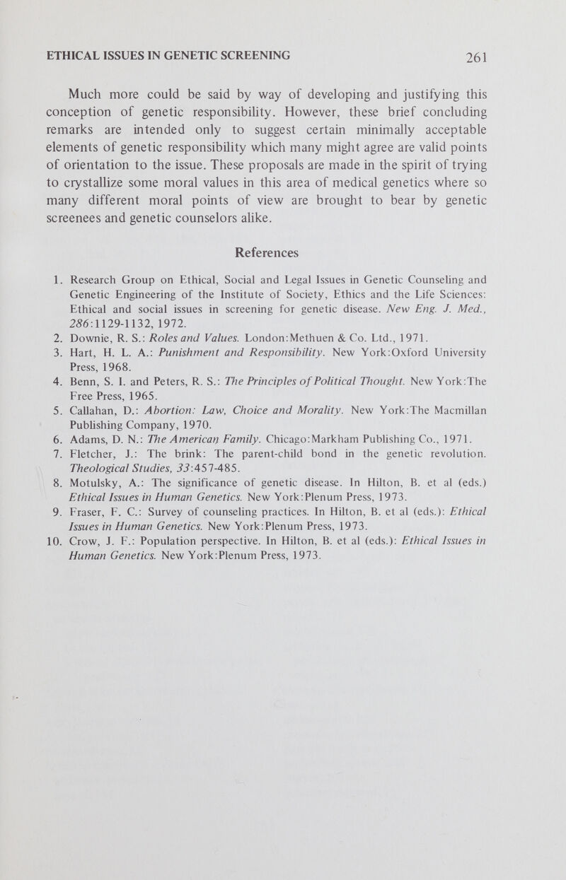 Subject Index Abnormalities attitudes toward, 177 psychologic response to, 177 Abortion, 46, 146, 155, 188, 190, 191, 193,206,207,212 attitudes toward, 162 justification of, 207,221 selective, 227,235,236 Supreme Court ruling on, 72 Adenomatosis colonic polyposis, familial, 91 Adenosine deaminase deficiency, 3,6, 32, 49 Alpha thalassemia carrier status, 11 screening, 11 Alpha 1 -antitrypsin, 91 deficiency of, 5 diagnosis, 92 globulin, 12 mass screening for, 92 longitudinal studies in, 92 American Medical Association's Prin¬ ciples of Medical Ethics, 62 Arminoacidurias, branched-chain, 10 Amniocentesis, 46, 76, 146, 177, 206, 207,225 Androgen, 130 Anencephaly antenatal detection by amniotic fluid assay, 116 by ultrasound, 116 levels of alpha-fetoprotein as a pros¬ pective test, 117 Aneuploidies, sex chromosome, 125 goals, 130 Ankylosing spondyhtis, 19 Applied genetics, 169 Arteriosclerosis, 86 Artificial insemination donor (AID), attitudes toward, 181 uses of, 181 Autosomal dominant disorders screening for, 86 classification, 87 pathogenesis, 87 prognosis, 87 therapy, 88 Autosomal recessive disorders, 91 Bacterial growth facilitation tests, 7, 10 Bacteriuria, 6 Biochemical profiles, 4 Blood lipids, 47 Blood Resource Studies report, 94 Burden discrimination, 177 financial, 178 mental anguish, avoidance of, 204 of genetic disease, 252 ostracism, 177 societal, 178 to society of defective child, 256,257 Carrier state (see heterozygote) disclosure of, 175,179-181,191 identification of, 173,188 labeling and, 178 physical health significance of, 173 psychologic significance of, 179-181 risks in, 174 role of parent, 176 screening for, 33,34, 38,91 psychologic problems and, 44 stigma and, 178 Center for Disease Control, 49 Childbearing decisions and, 254 economic considerations, 249 parental freedom in, 252 prohibition against, 248 risks in, 209 voluntary rights of, 251 263