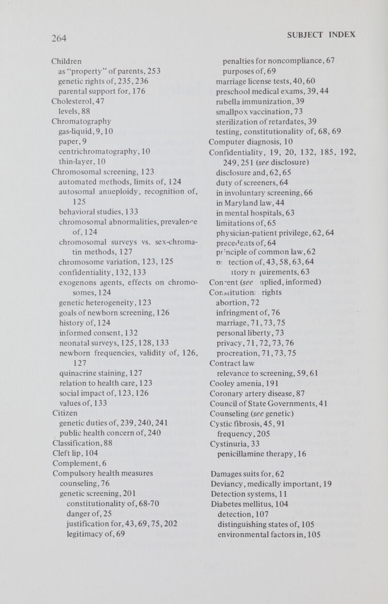 266 SUBJECT INDEX economic priorities in, 214 economic results of, 213 personal responsibility and, 176 prevention, role of counseling, 145 psychologic aspects of, 94, 174, 186 public education, 43 public health laws and, 41,42 reproduction risk in, 146 social acceptability of, 172,178 social threats of, 169 societal concerns in, 196 stigmalization and, 94,145,150 transmission of, 177,196 treatment of, 192 types of suffering in, 216 variability of, 49 education,43,90 health,48,209,210,212,253 attitudes toward, 170 concepts of, 169,170,255 defmition of, 170 information relevant to, 237 mate selection and, 175 heterogeneity, 4,11,44,49 identification effect on marriage, 179 effect on parenthood, 179 impact on employ ability, 182 psychologic reaction to, 191 relationship to divorce, 180 self-esteem and, 175,176,178 self-concept and, 174 stigma and, 178 information benefit of, 214 carrier status, 209 consequences to future generations, 213 disclosure of, 129,249,257,260 impact of, 180 (non)disclosure of, 194,195,237 prejudicial use of, 258 psychologic reaction to, 191 responsibility in, 213 valuation of, 209 knowledge history of, 167 uses of, 170 profile, 209 responsibility, 208, 227,228,237,251, 258 as member of species, 238,241 guilt feelings and, 246 of citizen, 239 of parents, 234, 236, 238, 241, 242, 247,248 of society as whole, 238 to future generations, 233, 239, 242 screening anxieties rasied by, 221 assessment of, 231 avoidance of suffering as consequence of, 219 benefits of, 206, 207 208, 211-214, 225 carrier screening program, 147 classification, equal protection and, 17 compulsory, 67-70, 75, 202, 211, 226,240,250 constitutional prohibitions in, 66 cost-benefit analyses, 33, 166, 196, 197 criteria for, 29 188,205,207 distinction from usual medical procedures, 27 educational value, 215 equitable distribution of services, 43 ethical issues, 226-228,231,234,241 false expectations and, 222 Fifth Amendment and, 69 follow-up studies, need for, 142 forPKU, 1,6, 29, 30,50 for sickle cell, 32, 37,38,40,44,50 for Tay-Sachs, 35, 37, 50, 203,204, 210 Fourteenth Amendment and, 69 general policies, objectives of, 202 general principles for, 117 goals of, 321,225,231 governmental authority in, 70 HEW human experimentation guide¬ lines, applicability of, 139 history of, 29 in Quebec, 32 informed consent in, 33,60,62 issues of law, 5 7 justification of mass, 204,215