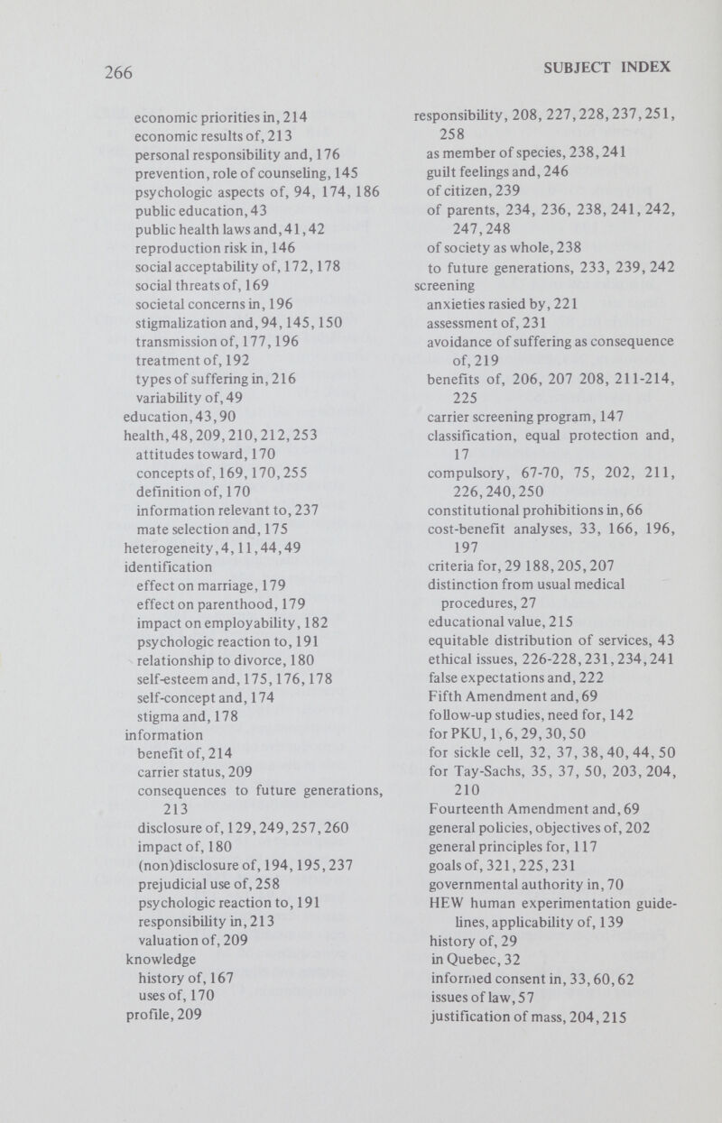 268 SUBJECT INDEX Hyperlipidemia, 47,86 dommantly inherited, 88 primary familial, 87 Hyperlipoproteinemia type II, 205 frequency, 205 Hypertension defming the diseased state, 109 detection carrier detection test, 112 definitive diagnosis, 111 identification of prehypertensives, 112 effects of reducing blood pressure, 110 empiric risks in, 110 genetic basis for, 108 imperatives of early treatment, 110 pathologies associated with, 110 polygenic etiology of, 107,108 results of therapeutic intervention. 111 screening, cost-benefits of, 112 guidelines, 112 in black populations. 111 rationale for. 111 research, 112 therapy, 110,118 Illness attitudes toward, 171 definition of, 47 sick role, 171 social acceptability of, 171 Implied consent, rules for, 65 Immune responsiveness, 6 Immunization, relevance to genetic controls, 196 Immunodeficiency diseases, 6 Immunoglobulin, 6 classes,5 Incidence, definition of, 126 Infanticide, 221 Informed consent, 19,20,132 attainability of, 138 attitudes regarding, 138 contents of, 62 disclosure of риф08е, risks, benefits, 137 feasibility of, 138 forms of, 139 in carrier screening programs, 137 in voluntary screening programs, 60 requirements for, 60 questionnaires, use of, 139,151 Inheritance modes of, 102 multifactorial, 101 polygenic, 101 Institute of Society, Ethics and Life Sciences, Genetics Research Group, 86 Institutions for mentally retarded, population in, 129 Intrauterine diagnosis, 155, 191, 193, 227,236 Isotopes, 10 Karyotyping for trisomy 21,46 Ketotic hyperglycinemia, 10 Klinefelter syndrome, 129 Legislation, justification of,l Lipid abnormalities, 87 Mandatory screening (see compulsory) Maple syrup disease, 10,15, 32, 33 Mass screening anxiety generated by, 45 automated technics, 11 compulsory, 1, costs, 9,14 criteria for, 85,86 for immune responsiveness, 6 for immunodeficiency diseases, 6 Massachusetts Metabolic Diseases Screening Program, 9-11,14, 31 private agency programs, 57 criteria for regulation, 58 limitations imposed on, 58 program establishment, 10,13 public programs, 57 constitutional limitations, 57, 66, 69 rationales for, 85 research potential, 12,20 scientific criteria for, 7