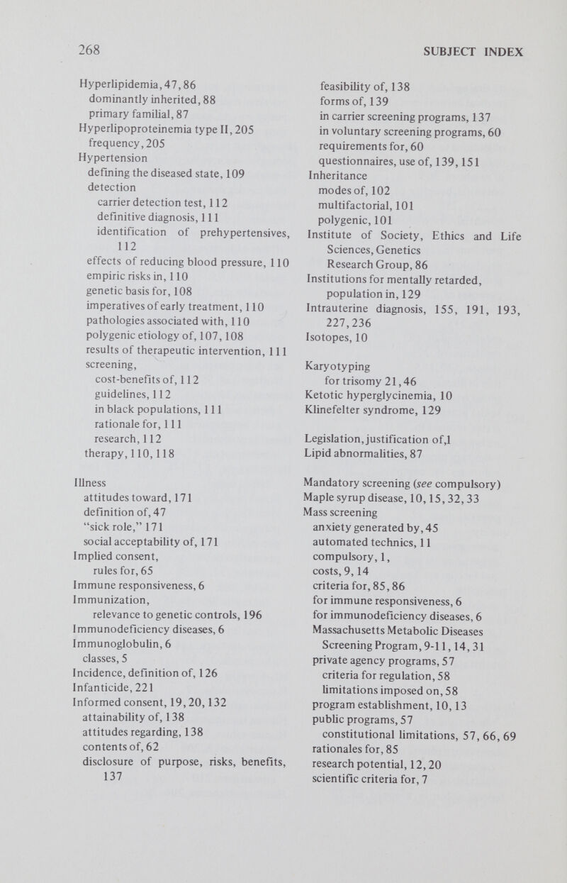 270 SUBJECT INDEX rights and duties of, 234,256,259,260 role of, 231 significance of childbearing, 179 social and psychologic problems of, 176 Phenocopies, 87 Phenylketonuria, 88, 203, 206 compulsory screening for, 30, 31 dietary treatment of, 14, 29 frequency, 15 genetic heterogeneity, 4 legislation for, 30,42 opposition to, 30 newborn screening for, 1,6 cost, 13,17 follow-up, 17 retardation in, 30 screening for, 1,6, 29, 30,50 treatment for, 44 Physician conduct, laws regulating, 59 regulation of in screening programs, 60, 64 Physician-investigators, definition of, 168 Physician-patient relationship,58,59,64, 66 rules governing, 185,191 Polygenic disorders criteria for screening, 101 environmental influences, 103 importance of ascertainment, 118 intergradation of diseased and normal, 104,119 problems in identifying, 118 problems of therapy, 118,119 pychologic and social burdens, 118 tests for, distinctious between sensivity and specificity, 103 Population control, 245 Population geneticists, views of, 241,242 Practitioner definition of, 185 do no harm concept, 198 moral viewpoint of, 202 obligations of, 192,196 orientation of, 202 values held by, 190,196 view of genetic screening, 186 Prenatal diagnosis, 45, 89, 90, 96, 147, 210,212 intrauterine, 90, 91 Preschool medical exams, compulsory, 39,44 Prescriptive screening, 29 Prevalence, definition of, 126 Preventive medicine, priorities in, 26 Procreation laws regulating societal limits on, 239 parental rights and, 252 societal intervention in, 252,253 voluntary, 251 Prospective studies, 20 Protease inhibitor (Pi) alleles carrier frequency, 92 homozygote frequency, 92 prognosis, 92 screening for, 91 Psoriasis, 19 Public health, history of, 25 Pyelonephritis, 6 Quarantine, as part of screening, 3 Quinacrine staining, 127 Race and ethnic classification, 44 Record linkage, 43 Recurrence risk, 89 Reproduction restraints on, 192 Research screening, 33,50 Retardation laws pertaining to, 39 PKU and, 30 sterilization of retarded persons, 74 Rights {see Constitutional) infringement of, 213 of child, 254 offetus,220,253,259 of future generations, 233,239,242 of individual, 226 of parents, 259 of privacy, 238 of self-determination, 226,233,250 of voluntas y procreation, 251 sociomoral role and, 230 Rubella immunization, 39