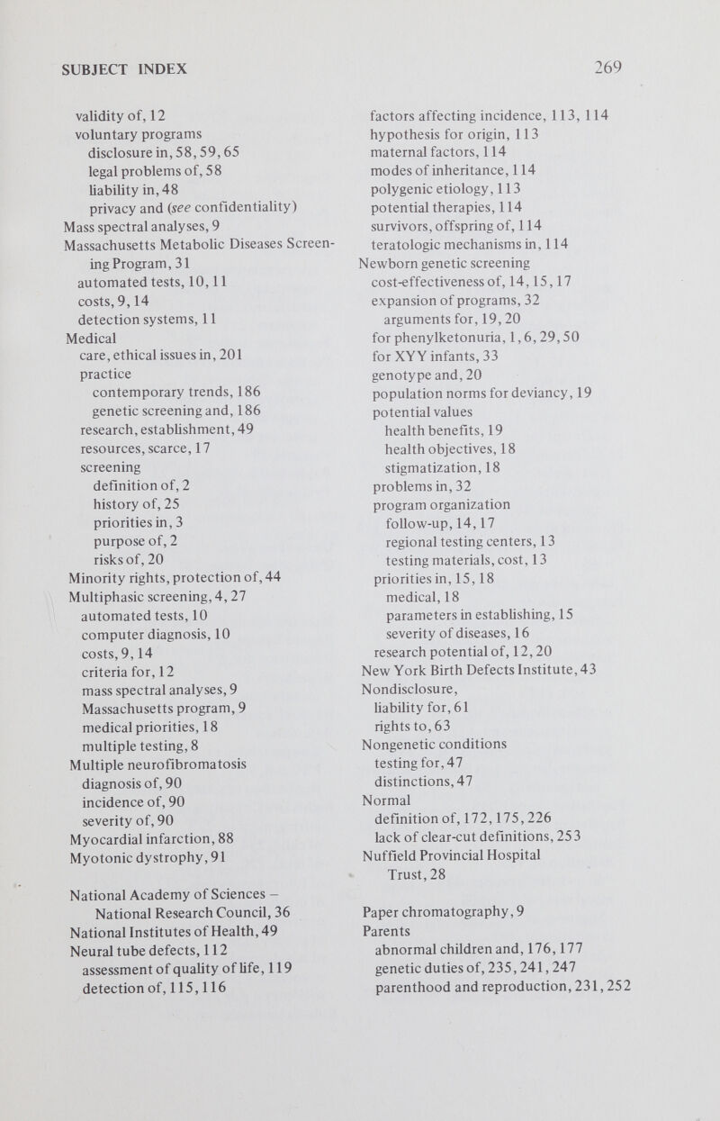 SUBJECT INDEX Sanctity of life, 232,249 protection of, 232 integrity of the person, 232 nonmaleficience, 233 Schizophrenia, 104 Screenee educational programs for, content, 141 individual rights, 62,67,165,169 protection of, 75 responsibility of, 230,235 risks, need for documentation of, 140 Screener accountabihty, 229 concerns of, 169 lay duties of, 61 licensure of, 64 liability of, 59,65 obligations of, 28 orientation of, 169 responsibilities of, 142 screener-screenee relationship, 59 Screening {see compulsory, chromo¬ somal, genetic, mass, newborn and multiphasic) attitude toward, 28 automated technics, 11 benefits, 26 consent in, 13 cost-effectiveness of, 26 criteria for, 27,28 efficiency of, 30 ethical questions, 13 evaluation of, 27 funds for, 15 goals of, 28 history of, 26 laws communicability and, 38 constitutionahty of, 38 Massachusetts program, 8,9,11 multiphasic programs, 4 multiple testing, 8,12 philosophic considerations, 2 political considerations, 2,3 prescriptive, 19 program establishment, 10,13 follow-up, 14 regional testing centers, 13 testing materials, cost, 13 purposes of, 2,25,50,69 quarantine as part of, 3 sociologic/psychologic factors and, 27, 45 technologic imperative, 48 tests, reliability of, 35 valid classifications for, 77 validity of, 12 value assumptions, 2 Sickle cell anemia, 32, 34, 35, 44, 191, 192,193,209,220,244 deleterious effects of screening, 212 frequency, 205 genetic counseling for, 195 marital status and, 210 severity of, 194 stigmatization and, 211 therapy of, 193 Sickle cell heterozygote, 37 in Greece, 45 voluntary screening for, 38 Sickle cell screening, 32,77 laws mandating, 38,40,44,50 organization of, 37 premarital, 38 problems associated with, 37 Sickle cell trait, 35,207 genetic counseling for, 195 insurance premiums and, 193 mihtary recruiting and, 36 pathogenesis of, 195 penalties for carrying, 211 possible hazards of, 36 premarital testing for, 38 psychologic reaction to, 195 response of black community to screening, 243,244 Sex-chiomatin technic, 128 Sex predetermination, 22-6 Social worth, 256,257 Spina bifida alpha-fetoprotein, 116 amino acids, 116 endoamnioscope, 115 5-hydroxyindole, 116 phenotypic variability in, 113 quality of life, 114 selection for surgery, 114