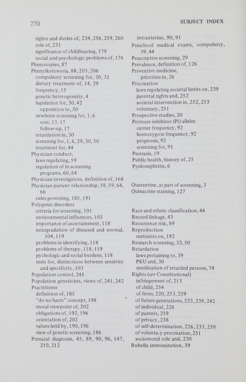 272 SUBJECT INDEX treatment for, 114 Sterilization, laws requiring, 213 Survival, as a value, 190,191 Sweaty feet syndrome, 10 Syphilis, 26 Tay-Sachs disease, 34,46, 148, 188, 191 age of testing, 210 carrier state, 207,210 community involvement and, 37 frequency of, 205,211 genetic counseling in, 204 prospective prevention program, 149, 193 attitudes toward abortion in, 162 community education, 149 compliance analyses, 158 demographic factors, 156 goals, 149 sociologie evaluation of, 150 questionnaires, use of, 151 screening for, 35, 37,50,203,210 justification of, 204 organization of, 27 Technology, medicine and, 26 Tests for hemoglobin S, variation in, 49 Thalassemia, 36,46,191,193 therapy of, 193 trait, screening for, 11 Therapy, definition of, 193 Tyrosinemia, 18 Vascular disease, 88 Venereal disease, testing for, 38 World Health Organization, 2, 3, 31, 35, 187,191 X-linked recessive disorders, 93 XO, 126 XX, 126 XXX, 127,128,132 biomedical significance, 134 phenotypic expression, 128 rationales for screening, 132 XXY, 124,126,129,132 abnormalities of gonadal function in, 129 age of testing, 131 behavioral characteristics of, 130 biomedical significance of, 133,134 hormonal treatment for, 130 mental retardation and, 129 rationales for screening, 132 mandatory, 131,132 screening, compared to PKU screening, 134 therapeutic possibilities and, 130, 134