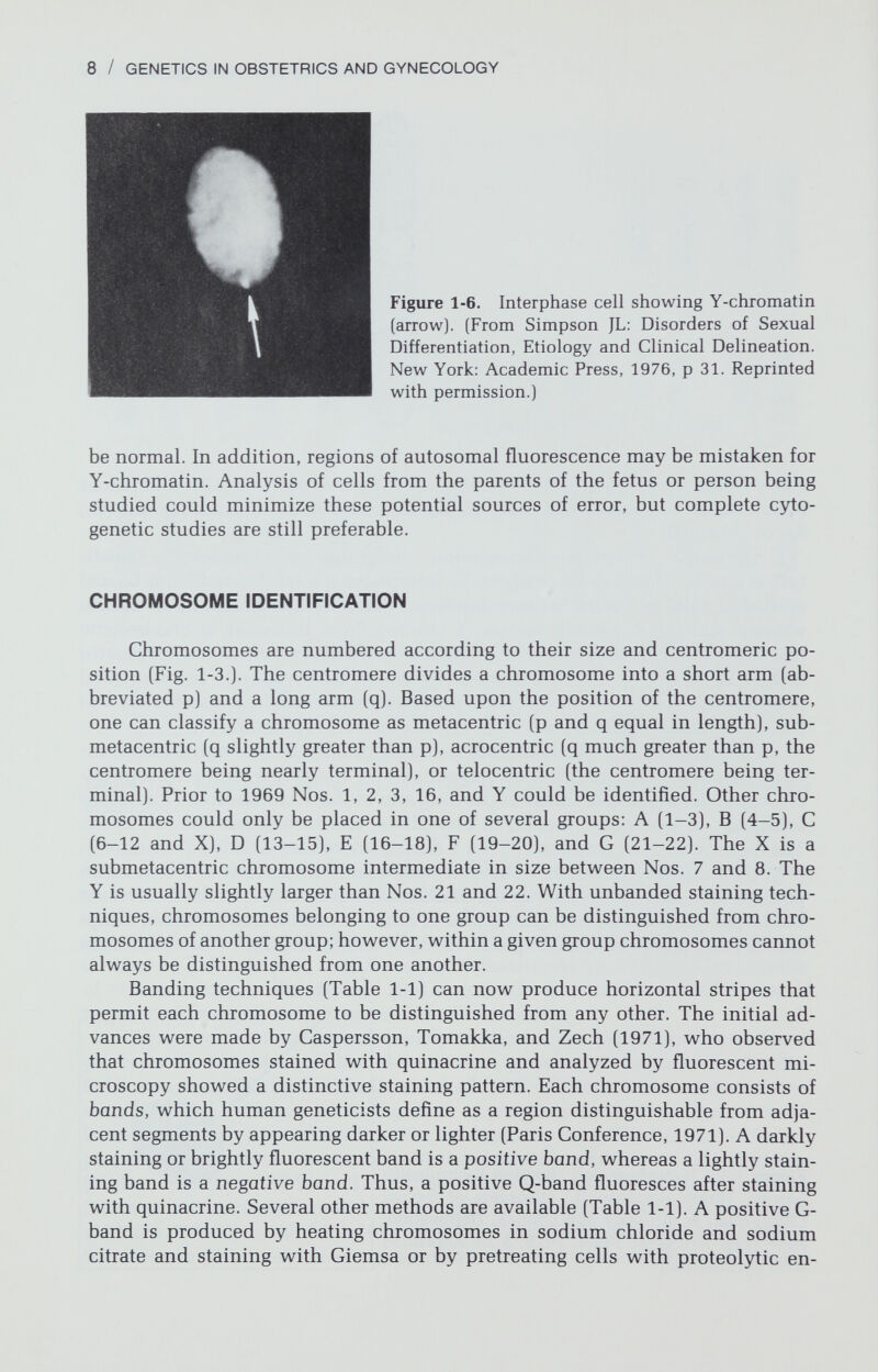 10 / GENETICS IN OBSTETRICS AND GYNECOLOGY DNA of most eukaryotes, contains aggregates of repeated nucleotide sequences that are not complex enough to code for proteins. This repetitious DNA may protect DNA that codes for proteins or may synthesize simple structural com¬ ponents like rRNA or histones. The mechanism of chromosome banding has been reviewed by several authors (Comings et al., 1973; О. J. Miller et al., 1973a, 1973b; Dutrillaux & Lejeune, 1975]. Positive C-bands probably represent one of several kinds of repetitive DNA, but no single explanation is universally accepted for Q-, G-, and R-bands. Banding may be related to variations in DNA base sequences along chromosomes; in particular, positive Q- and G-band regions appear to be rich in adenine-thymine (AT) pairs (O. J. Miller et al., 1973a). How^ever, base sequence changes cannot entirely explain banding patterns (Comings, 1974). Thus, Q-, G-, and R-bands may reflect variations not only in base com¬ position but also in the nature or quantity of proteins bound to DNA; that is, bands may reflect DNA-protein interaction. CYTOGENETIC NOMENCLATURE An official chromosomal nomenclature exists, adherence to w^hich not only permits the chromosomal complement to be designated in a standard manner requiring no additional explanation, but also increases accuracy of commu¬ nication. Table 1-2 lists some symbols used to designate parts of chromosomes and certain rearrangements. Chromosomes are identified by distinctive landmarks. The areas betwreen adjacent landmarks are called regions. Chromosome bands are numbered according to a particular system, an example of which is shown in Figure 1-7. A band is designated by listing the chromosome, the arm (p or Table 1-2 Some Symbols Recommended by the Paris Conference (1971) and Supplement (1975) From Simpson JL, Martin AO: Cytogenetic nomenclature. Am J Obstet Gynecol 128:167, 1977. Reprinted with per¬ mission.