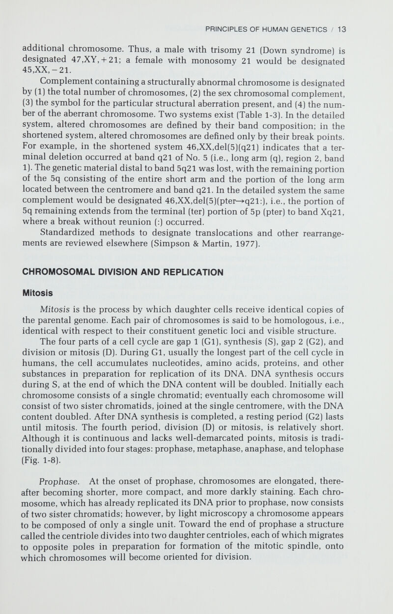 PRINCIPLES OF HUMAN GENETICS / 15 separation (nondisjunction), loss of a chromosome at anaphase (anaphase lag), centromeric misdivision, and chromosome breakage. These errors are important causes of abnormal development, and they will be discussed in the section Chromosome Errors later in this chapter. Meiosis The diploid number (2n) of chromosomes is derived from both paternal and maternal sources. Since each parent contributes a haploid (n) number to the zygote, there must exist a process by v^hich a gamete (oocyte or sperma¬ tozoon) receives a haploid (n) number of chromosomes; otherwise, the chro¬ mosomal number of offspring would be twice that of its parent. This process is called meiosis. Meiosis also provides a mechanism, called crossing-over, for exchange of portions of homologous chromosomes. This generates genetic var¬ iability, which can serve as the basis for natural selection. When crossing-over occurs, daughter chromosomes have combinations of genes different from those of either parent (recombination). Meiosis has two divisions: 1 and II. During meiosis I the chromosome number is reduced from 2n to n; during meiosis II each haploid germ cell divides into two other haploid cells (Fig. 1-9). From a single diploid germ cell, four haploid cells are formed. In males, all four cells form potentially functional spermatozoa; in females one ovum and either two or three nonfunctioning polar bodies are formed. Meiosis I A germ cell passes through the same periods of the cell cycle as somatic cells: Gl, S, G2, and D. Except for a small amount of DNA synthesis that occurs during zygotene (a subdivision of meiotic prophase) possibly related to recom¬ bination, DNA replication is completed prior to meiosis. Meiosis I has four stages—prophase, metaphase, anaphase and telophase—analogous to the four mitotic stages. Prophase is longer and more complex than mitotic prophase, and during meiosis homologous chromosomes are first attracted and then repulsed. Several subdivisions of meiotic prophase can be identified. In an early stage, leptotene, chromosomes are long, slender, and darkly staining. Although consisting of two sister chromatids, each chromosome appears as a single unit. During zyg¬ otene, homologous chromosomes pair longitudinally with each other, a process known as synapsis. Synapsis occurs at homologous loci, that is, between allelic forms of a gene (see Mendelian Inheritance later in this chapter). (The human X and Y chromosomes have traditionally not been believed to synapse; how¬ ever, the X and Y short arms undergo end-to-end association that might rep¬ resent synapsis.) Prior to leptotene, each chromosome consists of two sister chromatids; however, not until pachytene are the two sister chromatids of each chromosome distinguishable. Pachytene chromosomes are characterized by te¬ trads, groups of four chromatids, which are actually sister chromatids of two homologous chromosomes. At some sites genes are exchanged between non- sister chromatids of a tetrad (recombination). The sites of contact are called chiasmata. Chiasmata are thus the visibly obvious sites of interchange, whereas