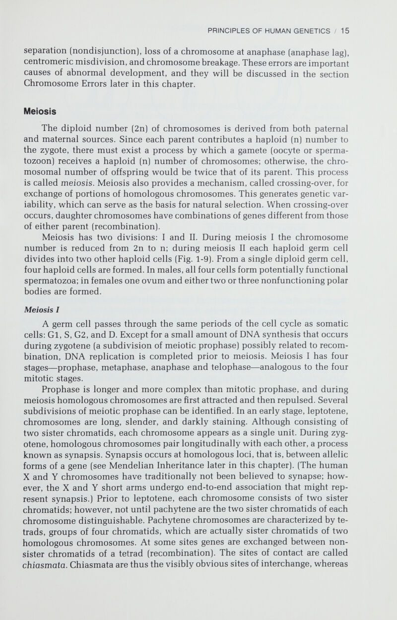 PRINCIPLES OF HUMAN GENETICS / 17 only repulse one another and move toward opposite poles (anaphase). Telo¬ phase may or may not occur following meiosis I, its occurrence being species- specific. Meiosis II Between meiosis I and meiosis II, an interphase Gl may or may not occur. Little or no DNA synthesis (S) is required, and the occurrence of G2 varies from species to species. The stages of meiosis II—metaphase, anaphase, and telo¬ phase—are similar to the corresponding stages of mitosis. However, meiosis II lacks a prophase stage, chromosomes passing directly into metaphase. After completion of meiosis II, a single original diploid cell will have divided into four haploid cells. If recombination occurs, as it usually does, no two cells will be genetically identical (Fig. 1-9]. CHROMOSOME ERRORS Chromosomal errors may be divided into those characterized by numerical changes (deviations from the normal number) or by structural changes (abnor¬ malities in chromosome morphology). Numerical Errors If a haploid gamete or a diploid cell lacks the expected number of chro¬ mosomes (n or 2n, respectively), aneuploidy exists. If the complement contains one additional whole chromosome (2n -I- 1), trisomy exists. This term can be applied to both autosomal or sex chromosomal anomalies. If the number of sex chromosomes is increased, the term polysomy is sometimes used. If one entire chromosome is lacking (2n - 1), monosomy exists. Polyploidy refers to the presence of more than two haploid complements within a single cell; triploidy (3n = 69) and tetraploidy (4n = 92) are the most common types of polyploidy in humans. Trisomy and monosomy may arise by several mechanisms. First, aneuploi¬ dy may arise de novo, presumably following a meiotic or mitotic error. De novo aneuploidy on this basis is called primary nondisjunction. During mitosis, sister chromatids may not disjoin properly, one daughter cell receiving both sister chromatids. Nondisjunction during mitosis can lead to more than one cell line (mosaicism) (Fig. 1-10); nondisjunction during meiosis causes aneu- ploid gametes, but the embryo will contain only one cell line (Fig. 1-11). Tri¬ somie or monosomic parents would be expected to produce equal numbers of normal (n) gametes and either n + 1 or n - 1 gametes, depending upon the parental complement. If either of these gametes had been fertilized by a normal gamete, the zygote would be chromosomally abnormal as a result of secondary nondisjunction. This is a rare cause of aneuploidy in mammals, as aneuploid mammals are usually either sterile or fail to produce aneuploid offspring in the expected proportion. However, offspring of mothers with Down syndrome may show trisomy 21, and 47,XXX may produce 47,XXX or 47,XXY offspring (Simpson, 1981a). A third source of monosomic cells is anaphase lag, a situ-