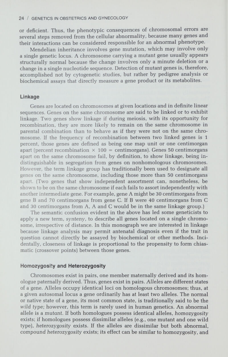 26 / GENETICS IN OBSTETRICS AND GYNECOLOGY Autosomal Dominant Autosomal Recessive fio 0и х-linked Recessive 6à riy(D À Ó (£ è ó I X-linked Dominant Fi í Ъ I I MALES Q FEMALES Щ ф AFFECTED Œd) UNAFFECTED BUT HETEROZYGOUS [>0 CONSANGUINEOUS Figure 1-15. Patterns of familial transmission expected of autosomal dominant, au¬ tosomal recessive, X-linked recessive, and X-linked dominant traits. (From Simpson JL: Disorders of Sexual Differentiation. Etiology and Clinical Delineation. New York: Ac¬ ademic Press, 1976, p 34. Reprinted with permission.) a gene coding for it, irrespective of variation in degree of expression. If a trait is detected in half the individuals w^ho carry the allele controlling that trait, the allele displays 50 percent penetrance. A single allele may be responsible for several different phenotypic effects; this is pleiotropy. Likev^^ise, phenotypic variation may be associated with a given mutant allele, a phenomenon know^n as variable expressivity. Variable expressivity occurs not only betw^een families but also among affected members of a single family (intrafamilial variability). An autosomal dominant allele may affect individuals of only one sex (sex limitation), a phenomenon of particular importance to gynecologists. Some¬ times it is difficult to distinguish a male-limited autosomal dominant trait from an X-linked recessive trait. Male-to-male transmission excludes X-linked in¬ heritance. At least 736 human genes, and probably many more, are autosomal dom¬ inant (McKusick, 1978). An autosomal dominant allele in humans usually has one of three clinical characteristics. (1) It does not interfere v^^ith reproductive ability (e.g., Polydactyly). (2) It is manifested only after the usual age of repro¬ duction (e.g., Huntington chorea). (3) It is capable of variable expressivity (i.e., a minimally affected parent might have severely affected progeny). The more severe the trait, the more likely that an affected individual has a nevvr mutation. All individuals with a trait causing sterility represent a new mutation. For common autosomal dominant traits, mutation rates are usually estimated to be 10^ to 10~®/gamete/generation.