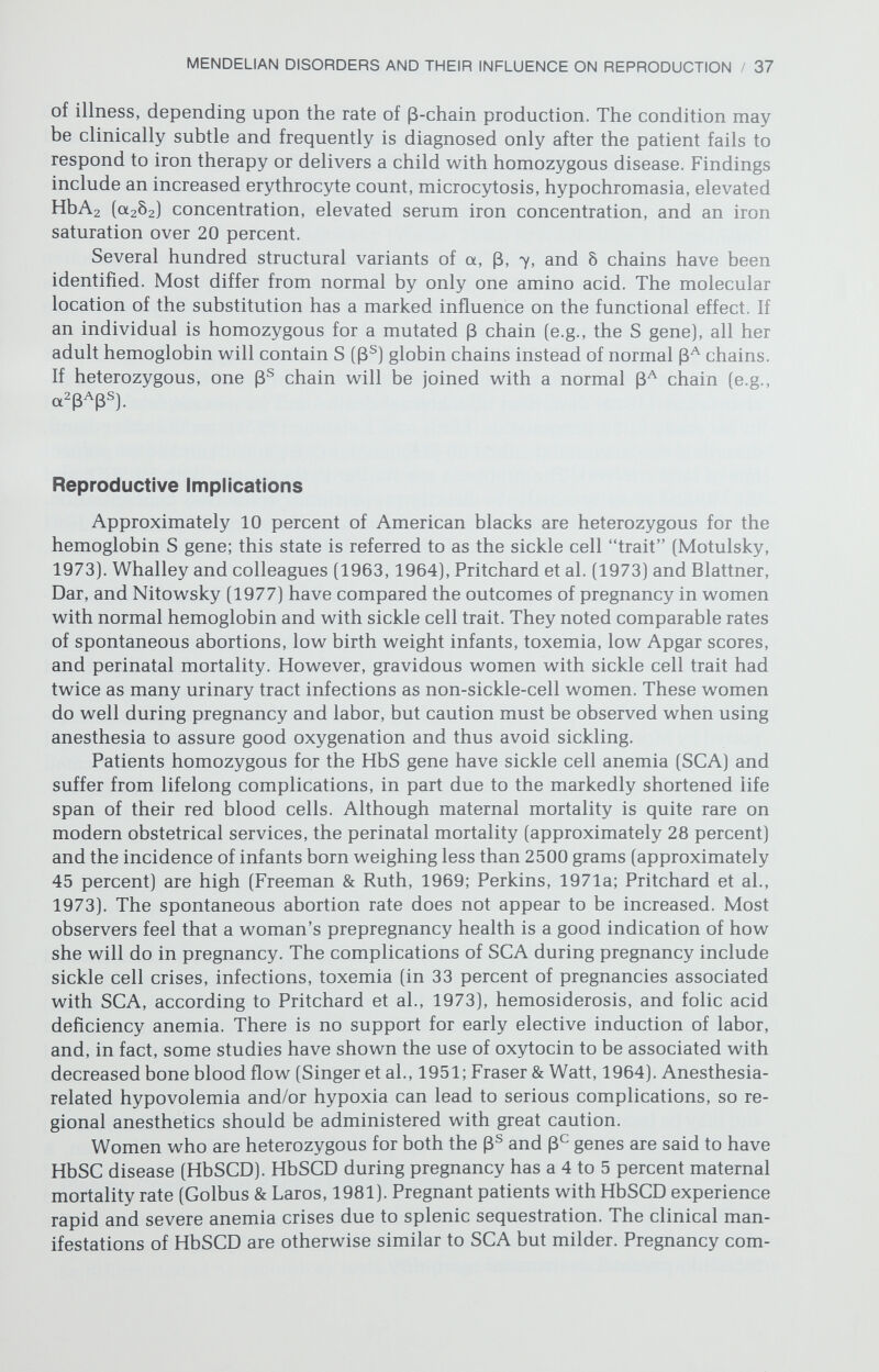 MENDELIAN DISORDERS AND THEIR INFLUENCE ON REPRODUCTION / 39 Hereditary elliptocytosis is a somewhat milder hemolytic anemia state caused by an autosomal dominant structural defect of the erythrocyte. The symptoms and signs are similar to those of spherocytosis, albeit not as severe. Hemolysis may be precipitated by pregnancy, with no symptoms or signs be¬ tween pregnancies. Only transfusion therapy has been required in the few reported cases involving pregnancy (Weiss, 1963; Breckenridge & Riggs, 1968). The most prevalent red blood cell enzyme deficiencies are those involving the hexosemonophosphate shunt. Because this pathway supplies only a minor component of the cell's energy, these deficiencies are associated with episodic hemolysis secondary to oxidative damage. The most common deficiency in¬ volves glucose-6-phosphate dehydrogenase (G6PD) and is an X-linked trait. Pregnancy in patients with G6PD deficiency is associated with a number of specific complications. There is decreased G6PD activity in one third of patients in the third trimester (Vergnes & Clerc, 1968), predisposing to hemolytic epi¬ sodes at this time. A study of 180 G6PD-deficient pregnant women reported that 62 percent had a hematocrit of less than 30% (Silverstein et al., 1974). Urinary tract infections were more common, which poses an additional risk, because many drugs commonly employed to treat urinary tract infections are oxidants. Exposure of the G6PD-deficient fetus to maternally ingested oxidants may produce fetal hemolysis, hydrops fetalis, and death (Perkins, 1971b; Mentzer & Collier, 1975). A reasonable course would be to screen pregnant black women (3 percent are heterozygous for G6PD deficiency) who have uri¬ nary tract infections for G6PD deficiency prior to starting therapy. The neonate is at risk for anemia, hyperbilirubinemia, and kernicterus. The incidence of severe jaundice in randomly selected G6PD-deficient newborn males is ap¬ proximately 5 percent, but rises to 50 percent if there was a prior icteric sibling (Fessas, Doxiadis, & Valaes, 1962). Red cell enzyme deficiencies in the glycolytic pathway, which generates 93 percent of the cells' ATP (Oski & Naiman, 1972), are rarer but are usually associated with more severe hemolysis. Pyruvate kinase deficiency, an auto¬ somal recessive trait, is the most common red cell glycolytic defect. A hemolytic crisis may be precipitated by pregnancy (Collier, Ashford, & Bell, 1966; Kendall & Charlow, 1977), and there are at least two reports showing that oral contra¬ ceptives intensify the hemolytic process (Nixon & Buchanan, 1967; Kendall & Charlow, 1977). Accentuation of hemolysis results in severe jaundice in the newborn, often requiring exchange transfusion. The genes for the other enzymes in the glycolytic pathway are inherited in an autosomal recessive mode, except for phosphoglycerate kinase, which is X-linked. There is insufficient experience with defects of these enzymes to allow conclusions regarding their effect on reproduction. DISORDERS OF HEMOSTASIS Plasma Coagulation Factor Deficiencies Hemophilia A (factor VIII deficiency) and hemophilia В (factor IX defi¬ ciency) are X-linked traits that are similar in clinical appearance but that can be differentiated by laboratory tests. Nonpregnant carriers of a hemophilia gene