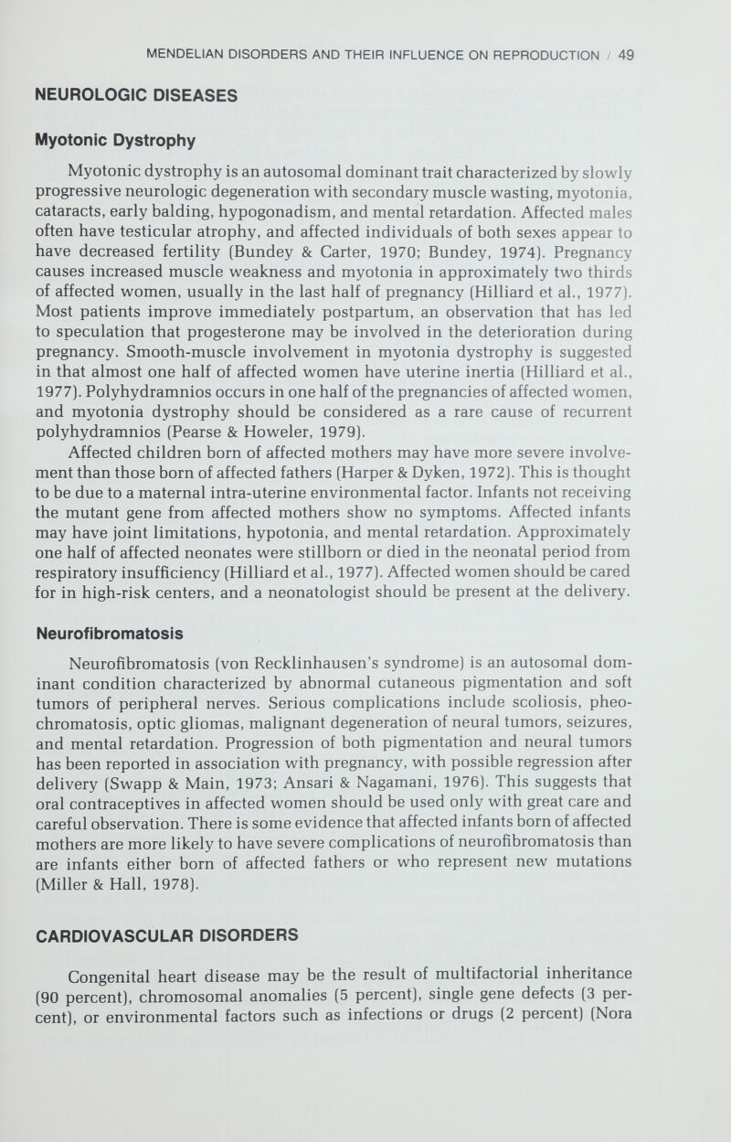 MENDELIAN DISORDERS AND THEIR INFLUENCE ON REPRODUCTION / 51 Most single gene mutations that cause a cardiac defect are pleomorphic and cause recognizable syndromes. The Mendelian disorders in which a cardiac defect is part of a syndrome are listed in Table 2-2. Only a few Mendelian disorders limited to the heart are known. Included are both autosomal recessive and autosomal dominant conduction system abnormalities, autosomal reces¬ sive hypoplastic left heart syndrome, and X-linked mitral and aortic insuffi¬ ciency. The most common disorder is idiopathic hypertrophic subaortic ste¬ nosis (IHSS), which is autosomal dominant. Although the symptoms of patients with IHSS tend to worsen during pregnancy due to increased blood flow, ges¬ tation can be managed successfully (Turner, Oakley, & Dixon, 1968; Kolibash, Ruiz, & Lewis, 1975; Datta et al., 1978). The fetal risks involve not only IHSS but also intra-uterine growth retardation and neonatal bradycardia and hypo¬ glycemia secondary to propranolol, which is often administered to the mother. Attempts at prenatal diagnosis of congenital heart defects are only now beginning. A few instances of congenital heart block have been diagnosed (Patel & Goldberg, 1976). Attention has turned now to utilizing ultrasonography to visualize fetal cardiac structures in utero (Hobbins et al., 1979). A group at the University of California at San Francisco (Golbus, unpublished data) employed a Toshiba sector scanner to videotape the hearts of eight fetuses at high risk of cardiac defects. Results thus far include prenatal diagnosis of a ventricular septal defect in a trisomy 18 fetus, verified after termination of pregnancy; diagnosis of a ventricular septal defect in a trisomy 9 fetus verified after abor¬ tion, although coexisting pulmonary atresia was not detected; one study con¬ sidered normal although the fetus had a ventricular septal defect and bicuspid pulmonic and aortic valves; one study considered normal with the fetus having a bicuspid aortic valve; and four normal studies that were confirmed after delivery or abortion. These techniques must be considered experimental and, hopefully, will be improved with experience. RESPIRATORY DISORDERS Cystic Fibrosis Cystic fibrosis, an autosomal recessive condition, is the most common lethal genetic disease of Caucasians, with an incidence in the United States of approximately 1 in every 2000 newborns. The basic genetic defect is unknown, although numerous hypotheses have been advanced (Nadler et al., 1978). The major respiratory problems are mucous obstruction of the airways and secon¬ dary bacterial infection. Pulmonary function progressively deteriorates, and 60 percent of the affected individuals die before they reach 10 years of age (Beam & Danes, 1978). Other manifestations include pancreatic insufficiency, neonatal meconium ileus, hepatic cirrhosis, cholelithiasis, salivary gland obstruction, and an elevated concentration of sweat sodium and chloride. A national survey of cystic fibrosis centers reported the outcome of 70 pregnancies in women with cystic fibrosis (Cystic Fibrosis GAP Conference Reports, 1975). Maternal morbidity included worsening pulmonary symptoms in 60 percent, cor pulmonale in 14 percent, and the onset of hyperglycemia in