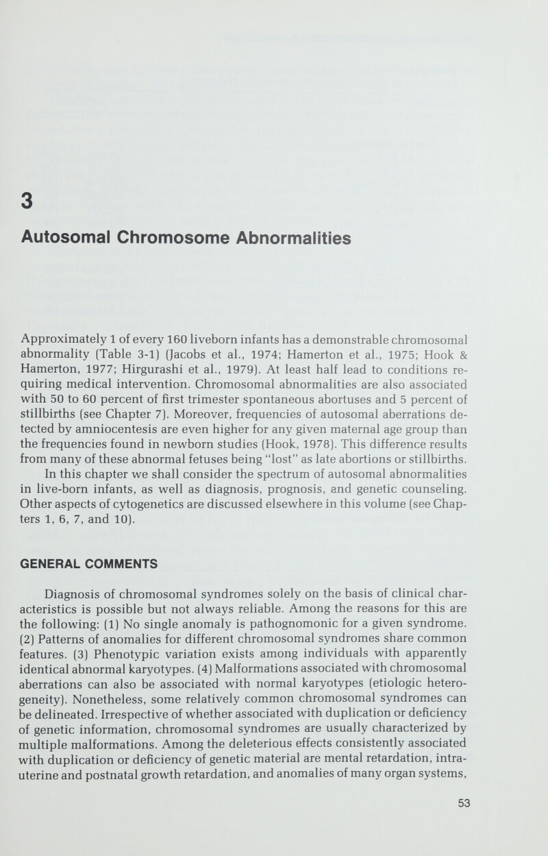 AUTOSOMAL CHROMOSOME ABNORMALITIES / 55 patible with some abnormal chromosomal complements, and medical advances continue to improve life expectancy. Genetic counseling depends on whether the chromosomal aberration is numerical or structural. Factors that increase the risk of nondisjunction in humans are (1) increased parental ages, (2) parental mosaicism or aneuploidy, and (3) a previous trisomie offspring. All these conditions constitute indications for antenatal chromosomal studies. Sporadic (de novo] structural rearrange¬ ments are believed to have a low risk of recurrence. If a familial structural rearrangement exists, however, the risk of having offspring with chromosomal imbalance is increased. The magnitude varies according to the specific rear¬ rangement, but the risk is usually 2 to 10 percent. Trisomies 13, 18, and 21 were the first autosomal syndromes described. As laboratory techniques became more sophisticated, many other new chro¬ mosomal syndromes were confirmed, and doubtless still more will emerge. In this chapter we shall outline the major features of the most common and well- established syndromes, as well as a few of the rare, recently delineated ones. More complete descriptions appear in other publications (Hamerton, 1971; de Grouchy & Turleau, 1977; Yunis, 1977; Bergsma, 1979). NUMERICAL ABERRATIONS: TRISOMIES Trisomy 21 Phenotype The incidence of trisomy 21 (Down Syndrome, mongolism) the most fre¬ quent autosomal chromosomal syndrome, is 1 of every 800 liveborn infants (Hook & Hamerton, 1977). The disorder was a recognizable clinical syndrome (Fig 3-1) long before its chromosomal etiology was elucidated. One of the earliest descriptions was provided in 1866 by Langdon Down, who referred to affected individuals as having mongolism because associated facial features were evocative of Oriental faces. The use of the term mongolism is now discouraged. Lejeune, Gautier, and Turpin (1959) first observed an additional group G chromosome (G = Nos. 21—22) in affected patients, hence the older term trisomy G syndrome. The additional chromosome has now been defined as No. 21 by higher-resolution staining techniques. As seen in Figure 3-1, characteristic craniofacial features include brachycephaly, oblique palpebral fissures, epicanthal folds, broad nasal bridge, a protruding tongue, and small, low-set ears with an overlapping helix and a prominent antihelix. At birth, infants are usually hypotonic, but birth weight is not reduced as much as in some autosomal syndromes. Other diagnostically helpful features are iridial Brushfield spots; broad short fingers (brachymesophalangia); clinodactyly (in¬ curving deflections resulting from an abnormality of the middle phalanx); a single flexion crease on the fifth digits; and an unusually wide space between the first two toes. Contrary to widespread opinion, a single palmar crease (Sim¬ ian line) is not pathognumonic, being present in only 30 percent of individuals