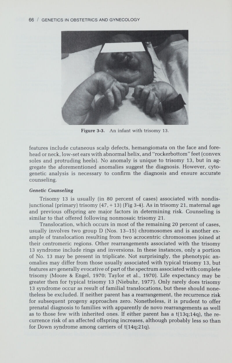 68 / GENETICS IN OBSTETRICS AND GYNECOLOGY Figure 3-5. Craniofacial appearance and characteristic digital overlapping in an infant with trisomy 18. overlapping fingers (V over IV, II over III), short sternum, shield chest, narrow^ pelvis, limited thigh abduction or congenital hip dislocation, and rocker-bot¬ tom feet v^ith protrusion of the calcaneum. In addition, the great hallux is often short and dorsiflexed (hammer toe). Cardiac and renal anomalies are also common. Although these infants vary considerably in appearance, the skull shape, facies, and skeletal anomalies of feet and hands generally are similar (Fig. 3-5). As in many other autosomal imbalance syndromes, birth weight is belovvr av¬ erage. Postmaturity is not rare. At birth, fetal movement is feeble, and the mean survival time is only a few^ months (Weber, 1967). Those surviving show^ pro¬ nounced developmental and grow^th retardation (Smith, 1978). Few^er than 10 percent survive long enough for IQ evaluation, but neurologic findings suggest severe retardation. Genetic Counseling Approximately 80 percent of cases of trisomy 18 syndrome are caused by primary nondisjunction (47,XX,-1-18 or 47,XY,-I-18) (Fig. 3-6) (Gorlin, 1977). In such cases, genetic counseling should be analogous to that offered follow^ing trisomy 21. The recurrence risk is about 1 percent due to previous trisomy,