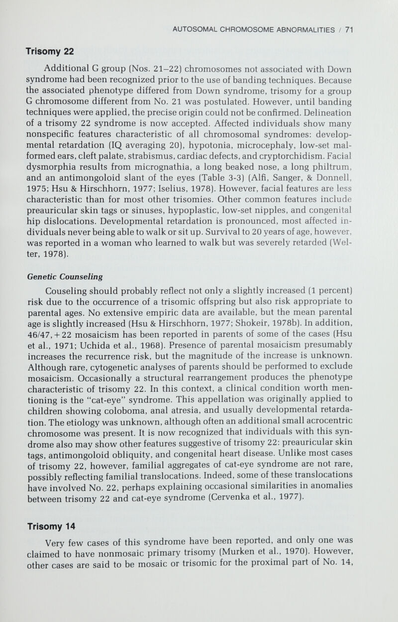 AUTOSOMAL CHROMOSOME ABNORMALITIES / 73 mosaicism. Moreover, translocations involving No. 9 are associated with some leukemias, (e.g., the Philadelphia chromosome [t(9q;22q)] and chronic mye¬ logenous leukemias [Rowley, 1977]). Genetic Counseling Too few cases exist to determine specific risk figures. Counseling similar to that offered following the occurrence of any trisomy seems appropriate. Similarly, familial structural rearrangements should be sought. TRIPLOIDY AND TETRAPLOIDY The presence of additional haploid sets of chromosomes (polyploidy) is rarely compatible with survival in humans; however, both tetraploidy (4n = 92) and (especially) triploidy (3n = 69) (Fig. 3-7) are not uncommon among spontaneous abortuses (see Chapter 7). Triploidy may arise from various cy¬ tologic mechanisms (Beatty, 1978), including (1) mitotic irregularities in germ cell precursors, (2) lack of normal division in either the first or second meiotic % ь # % i i w  % 4. ш f л II gji¡¿ fi г ili Щ щ m f* 7 8 10 0 • • • • II 12 |4Ì tí9 13 14 15 Ф lu 0 17 18 « m I • i f < ' * • J ' L- го 21 22 X X Y 69,XXY Figure 3-7. A trypsin-Giemsa (GTG)-banded karyotype illustrating a triploid (3N = 69) complement.