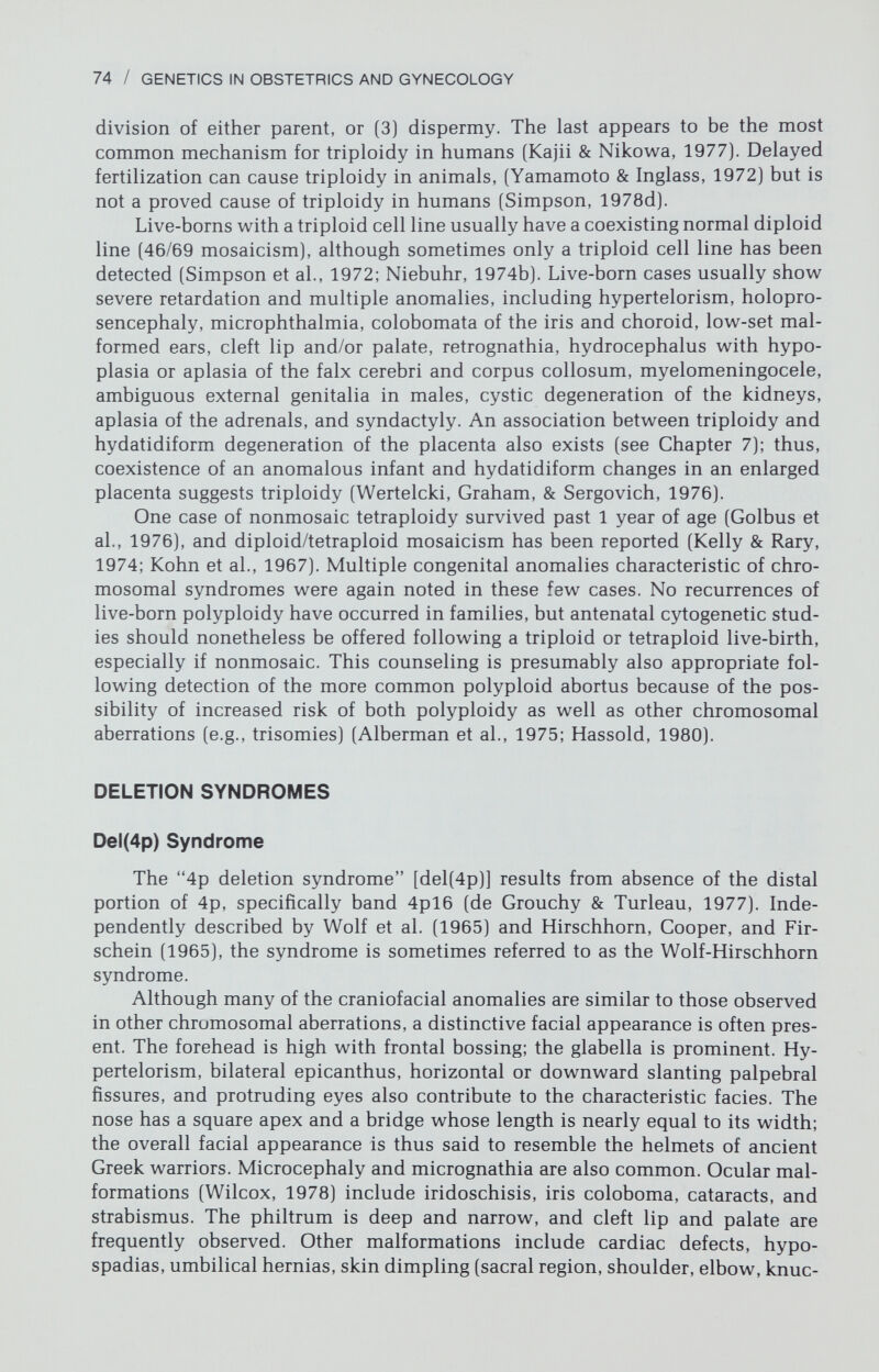 76 / GENETICS IN OBSTETRICS AND GYNECOLOGY Del(13q) Syndrome Although a number of individuals have been reported with deletion of chromosome No. 13, not all show the same phenotype. This could reflect either differences in the length of the deleted segment, erroneous identification of the chromosomes involved, or unrecognized complex rearrangements causing im¬ balance of chromosomes other than No. 13. Anomalies usually include ambiguous external genitalia and thumb aplasia (unilateral or bilateral). In other cases microcephaly, trigonocephaly or holo- prosencephaly, obliterated sutures, closed fontanels, large abnormally shaped ears, coloboma, hypertelorism, and midface hyperplasia are present (Niebuhr, 1977) (Fig. 3-8). Retinoblastoma also may be associated with deletion of 14q (Yunis & Ramsay, 1978). Although developmental heterogeneity is consider¬ able, depending on the size and position of the deleted segment, the mean IQ is about 50. Twenty percent of affected infants die before reaching 6 months of age (Niebuhr, 1977). Genetic Counseling At least half the cases of del(13q) syndrome are associated with ring for¬ mation (Niebuhr, 1977), which invariably causes deficiencies. Moreover, rings are often unstable and lead to different-sized deletions in different cell lines. Other cases result from a simple deletion of 13q (Fig. 3-9). Parental karyotypes are usually normal, with the recurrence risk thus no greater than that expected on the basis of parental age. Familial translocations and inversions have oc¬ casionally been detected, for which reason parental karyotypes should be ob- Figure 3-8. Craniofacial anomalies of an infant with del(13q).