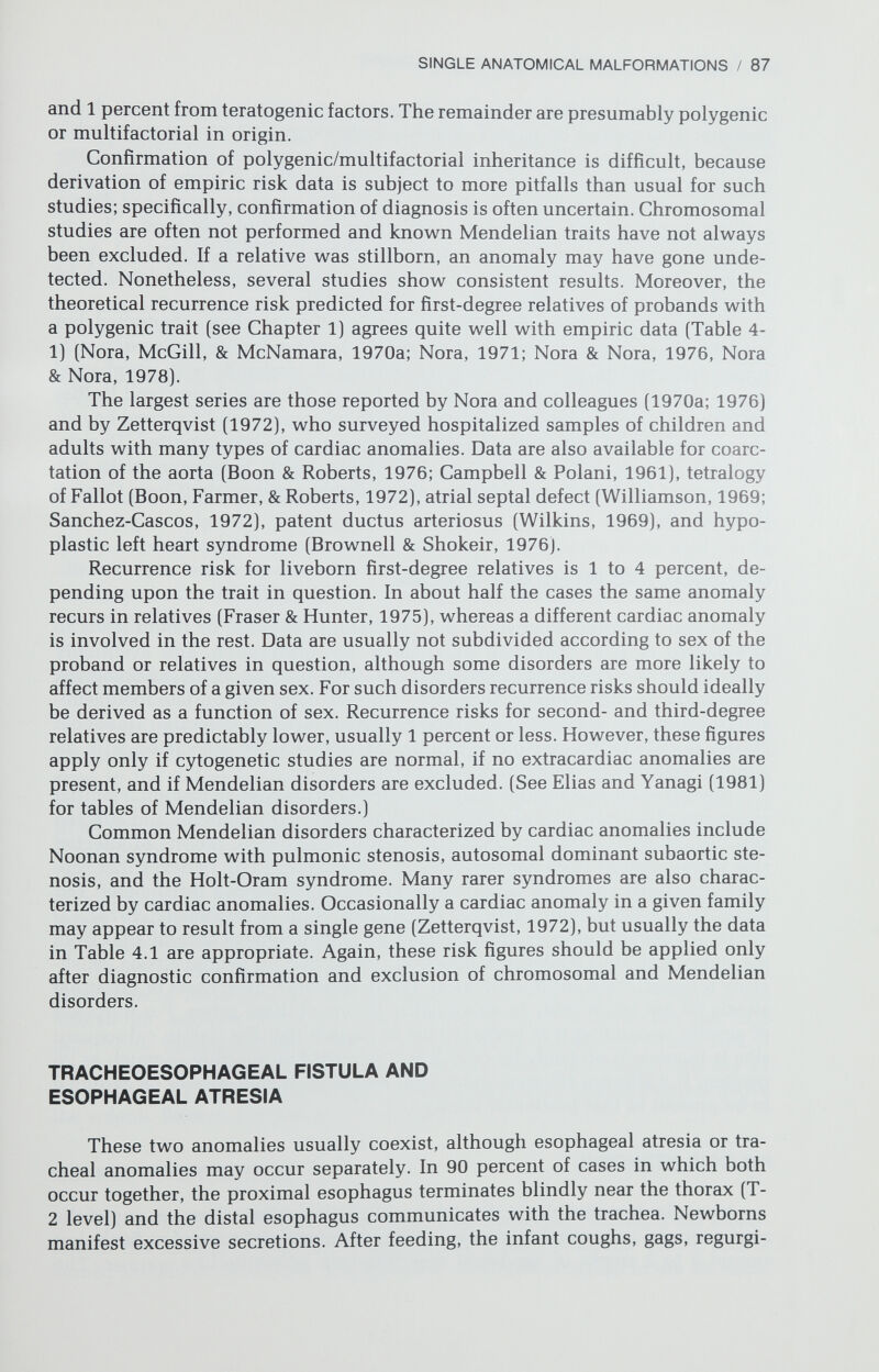 SINGLE ANATOMICAL MALFORMATIONS / 89 vomit is not bile-stained. Dehydration, hypokalemic alkalosis, weight loss, and stool changes develop. The presence of visible gastric peristalsis or palpable pyloric hypertrophy suggest the diagnosis, and roentgenographic studies con¬ firm it. Longitudinal division of the hypertrophied muscle mass (Ramsted pro¬ cedure) is relatively simple, and the mortality is very low. Genetic studies of pyloric stenosis have helped elucidate the principles of polygenic inheritance, specifically for traits in which one sex is more likely to be affected than another. A relatively common trait (2/1000 live births), pyloric stenosis is five times more likely to occur in males than females. Various studies (Carter, 1976; Siebers, 1978) have shown that the recurrence risk depends upon whether the proband is male or female. If male, the risk for subsequent male sibs is 5 percent, whereas the risk for subsequent female sibs is only 2.5 percent. If the proband is female, the risks for subsequent male sibs may be as high as 20 percent, whereas the risk for subsequent female sibs is only 7 percent. Sons of female patients have a 20-percent risk, whereas daughters have only a 7 percent risk. Sons of male patients have a 5-percent risk, whereas daughters have only a 2- to 5-percent risk. Similar sex differences apply to second- and third-degree relatives. Irrespective of sex of the proband, nephews are more likely to be affected than nieces, and male first cousins are more likely to be affected than female first cousins. These sex differences are predictable if one assumes that the threshold on the curve of genetic liability is closer to the mean for males than for females (Chapter 1). HIRSCHSPRUNG DISEASE (COLONIC AGANGLIONOSIS) This disorder results from absence or deficiency of intramural myenteric ganglionic plexuses of the distal colon and rectum. The colonic segment prox¬ imal to the defect becomes dilated and hypertrophied; the portion lacking ganglia maintains normal caliber. Aganglionosis is distal to the splenic flexture in 84 percent of cases and confined to the rectosigmoid in 70 percent of cases. Constipation is the usual presenting complaint, but other gastrointestinal changes occur secondarily. Following roentgenographic diagnosis, the agan- glionic segment may be excised, followed by reanastomoses of normal seg¬ ments. Affected individuals who survive infancy have a normal life expectancy. Males are affected about twice as often as females. Hirschsprung disease may occur in isolation or it may be associated with other defects. Risks depend not only upon sex but also upon the length of the aganglionic segment (Passarge, 1967). If the proband is male, the risk is 5 percent for subsequent male sibs, and 2 percent for subsequent female sibs. If the proband is female, the risks for subsequent male and female sibs are 11 percent and 14 percent respectively. If the aganglionic segment extends above the splenic flexure, the risk is even higher. MECKEL DIVERTICULUM The yolk stalk, a structure that during embryonic life connects the umbil¬ icus to the intestine partially persists in 1 to 2 percent of live births, and is termed Meckel diverticulum. It arises 18 to 36 inches proximal to the ileocecal
