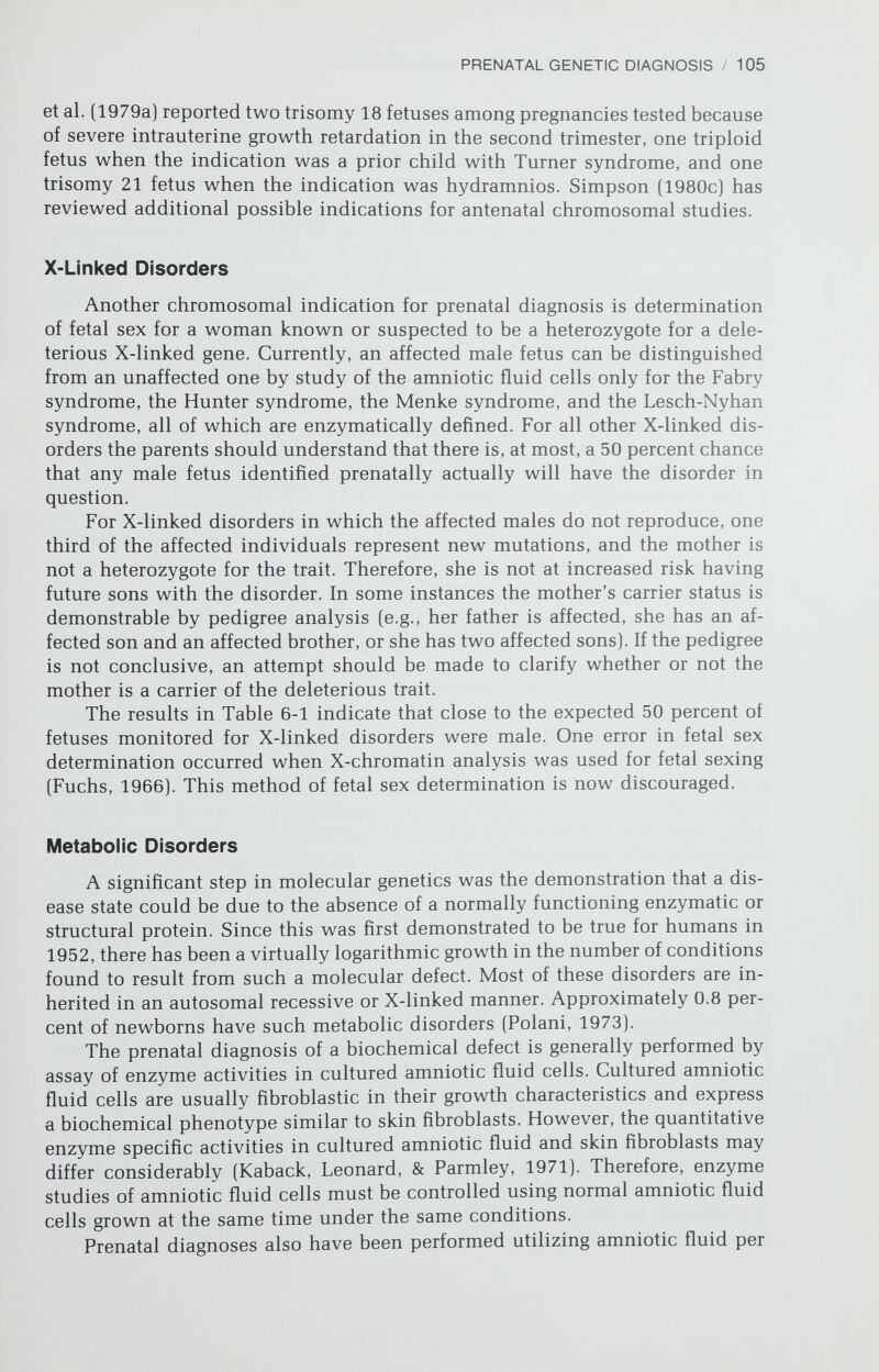 PRENATAL GENETIC DIAGNOSIS / 107 There is an ever-increasing repertoire of restriction endonucleases, each specific for a particular short DNA sequence. The DNA fragments can be separated by agarose gel electrophoresis, and the number and size of the fragments allows genome mapping. Kan and Dozy (1978) found that close to 70 percent of American blacks heterozygous for the globin gene have a second mutant approximately 5000 nucleotides further along the DNA. This second mutant, recognizable utilizing the endonuclease technique, signals the presence of the gene. The DNA of a fetus homozygous for ß® demonstrates a specific pattern of DNA fragments after endonuclease treatment. Since the DNA is identical in all cells, amniotic fluid cells can be used for prenatal diagnosis in approximately 80 percent of couples with the sickle cell trait. Prenatal diagnosis utilizing this technique has recognized AA (homozygous normal], AS (sickle trait), and SS (sickle cell anemia) fetuses correctly (Kan & Golbus, unpublished data). In addition, a new restriction endonuclease (Ddel) cuts the DNA at the site of the ß® mutation and makes all cases at risk for sickle cell anemia diagnosable using amniotic fluid cells (Chang & Kan, 1981). Neural Tube Defects The technique of prenatal diagnosis of neural tube defects has relied upon measurement of alpha-fetoprotein (AFP) in the amniotic fluid. AFP, the major protein of fetal serum, is a glycoprotein that resembles albumin in molecular weight, amino acid sequence, and immunologic characteristics (Ruoslahti & Terry, 1976). The AFP concentration in fetal serum reaches a peak between the 13th and 15th menstrual weeks, when it measures 3 mg/ml (Gitlin & Boesman, 1966). AFP concentrations in amniotic fluid follow a curve similar to that of fetal serum, but at a 100-fold dilution. Brock and Sutcliffe (1972) demonstrated that the amniotic fluid AFP level could be used to identify fetuses with neural tube defects. Amniotic fluid AFP also has been found to be elevated in some cases of congenital Finnish nephrosis, omphalocele, Turner syndrome, gas¬ trointestinal tract obstruction, sacrococcygeal teratoma, and missed abortion. In addition, the presence of fetal blood in the amniotic fluid may elevate AFP levels. An elevated amniotic fluid AFP is, therefore, not specific for neural tube defects; however, it usually indicates fetal abnormalities unless there is fetal blood contamination. The cumulative experience of prenatal diagnoses for neural tube defects consists of 150 (4.02 percent) affected fetuses among the 3735 pregnancies monitored because of a prior affected offspring, 66 (21.1 percent) affected fe¬ tuses among the 313 pregnancies tested because of a raised maternal serum AFP level, and 3 (1.0 percent) affected fetuses among the 296 pregnancies monitored because of a family history of a neural tube defect. The figures vary in different geographic locations because the incidence of neural tube defects varies by locale. It has been the practice at both the University of California at San Francisco (UCSF) and Northwestern University to obtain both a karyotype and an amniotic fluid AFP level regardless of the genetic indication for the amniocentesis. At UCSF five pregnancies tested for advanced maternal age (0.15 percent) had abnormally high AFP concentrations, which were found to be due to neural