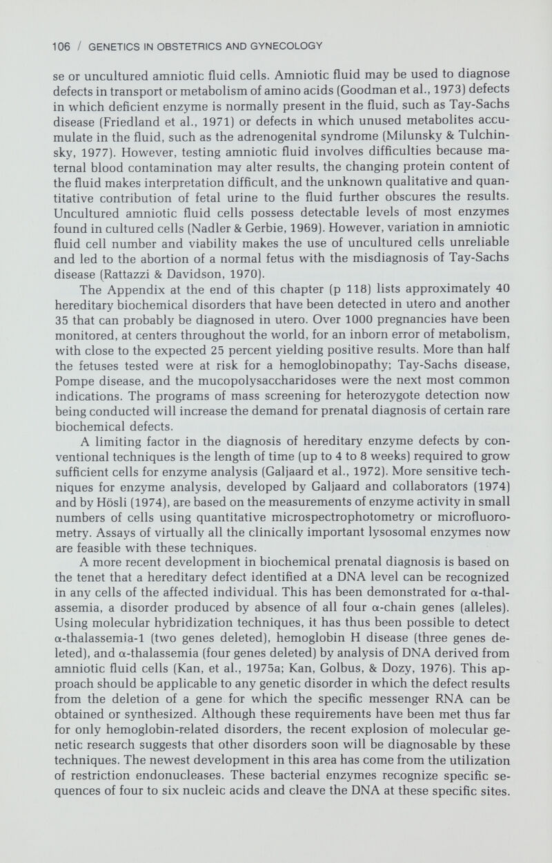 108 / GENETICS IN OBSTETRICS AND GYNECOLOGY tube defects. It is very important that, prior to performing the test, patients understand that not all neural tube defects are diagnosable, and that elevated AFP levels may occur on a statistical basis [false positives) or represent an anomaly other than a neural tube defect. One suggested routine for keeping false positives to a minimum after finding an elevated AFP level is to perform a second amniocentesis and a detailed sonographic examination of the fetus. Amniography and fetoscopy have been recommended as additional investi¬ gative methods, but their utility w^ill depend upon the level of expertise avail¬ able locally. A better mechanism for investigating positive tests w^ould be a second independent variable. It appears likely that amniotic fluid acetylcho¬ linesterase may serve this purpose, confirming true positive amniotic fluid AFP elevations. Another approach utilizes observations of an increased con¬ centration of rapidly adhering cells in the amniotic fluid of fetuses w^ith a neural tube defect (Gosden & Brock, 1977). How^ever, this method of verification is cumbersome and cannot be applied to samples transported even a short dis¬ tance; thus, it has only limited applicability. Of individuals with a neural tube defect, 90 percent are the first affected individual in the family; therefore, even if amniocentesis were employed by all families with a previous child with a neural tube defect, the disease inci¬ dence would be lowered by only 10 percent. Thus, there is great interest in a diagnostic test based on the maternal serum AFP concentration because all pregnancies could be screened. After it was demonstrated that neural tube defects could be identified from maternal serum screening, a collaborative study was initiated in the United Kingdom (1977). Over 18,000 singleton and 150 twin pregnancies were monitored at 16 to 18 menstrual weeks, and maternal serum AFP levels 2.5 times the median were considered abnormal. The overall detection rate of approximately 80 percent suggests that the number of neonates with neural tube defects could be more than halved with widespread appli¬ cation of maternal serum screening. Similar data are available from an American study (Macri, 1978). Nearly 4.5 percent of the sera tested had levels at or greater than the cut-off and required a repeat serum assay and an ultrasound exami¬ nation. The second serum level was normal or the sonogram identified twins or a missed abortion in somewhat over one half of these cases, so that approx¬ imately 2 percent of the women required amniocentesis for assay of amniotic fluid AFP. In the United States, 5 to 10 percent of these amniocenteses will identify neural tube defects. Some problems anticipated in serum screening programs include (1) anx¬ iety in women who have an elevated AFP level for a physiologic reason, e.g., twins or misdating; (2) trauma of infants with neural tube defects born to late registrants or women electing not to have the serum test; (3) trauma of infants with neural tube defects whose mothers had false-negative serum AFP values; (4) trauma of infants with chromosome abnormalities whose mothers have had amniocentesis (if karyotypes are not performed for logistic reasons); and (5) spontaneous abortion following amniocentesis. With regard to this last issue it is noteworthy that an increased abortion rate following amniocentesis for an increased maternal serum AFP level has been reported (Bennett et al., 1978). It would appear appropriate to initiate a public and physician education pro¬ gram to deal with some of the above anticipated problems.