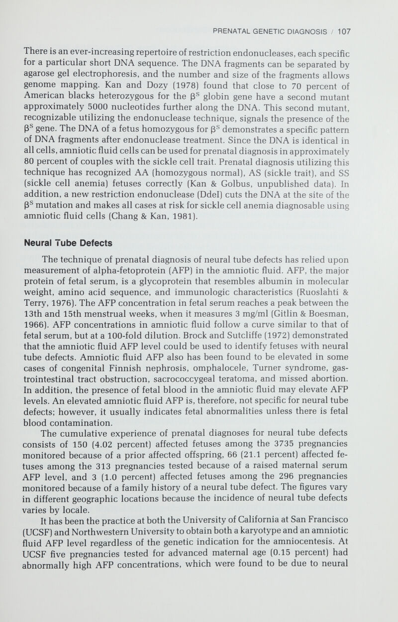 PRENATAL GENETIC DIAGNOSIS / 109 PROBLEMS ASSOCIATED WITH AMNIOCENTESIS Somewhat more than 1 percent of pregnancies presenting for prenatal diagnosis will be multiple gestations. If an assay is performed in the case of unidentified multiple gestation, fluid will be withdrawn from only one amniotic sac and the status of a fraternal twin will not be ascertained. Fluid samples almost always can be obtained from both sacs of a twin gestation (Golbus et al., 1979a; Elias et al., 1980b). It may be possible to cause the death of an affected twin while avoiding abortion of the unaffected cotwin (Aberg et al., 1978). In view of this, routine ultrasonography prior to amniocentesis for ge¬ netic diagnosis appears advisable. Ultrasonography also will allow recognition of missed abortions and identify misdated pregnancies. Unfortunately, even in experienced hands ultrasonography does not lower the incidence of multiple needle insertions or influence the frequency with which blood is detected in these specimens (Karp et al., 1977; Hohler et al., 1978; Levine et al., 1978). The amniocentesis may need to be repeated because of failure to obtain sufficient amniotic fluid or because of failure of cell growth. Large collaborative studies have reported that approximately 10 percent of the cases required repeat amniocentesis (NICHD, 1976; N. Simpson et al., 1976). The ability to obtain amniotic fluid is related to the experience of the operator and the gestational week in which amniocentesis is done; if it is performed at 16 weeks, failure to obtain amniotic fluid can be reduced to less than 1 percent, and culture failure can be reduced to 2 percent or less (Golbus et al., 1979a). One pitfall in the interpretation of chromosomal results is mosaicism. Many cases of reported mosaicism have involved hypo- or hyperdiploidy in only a few cultured amniotic fluid cells and probably represent random loss or gain of chromosomes. However, several well-documented cases of prenatally di¬ agnosed mosaicism do exist [Bloom et al., 1974; Sutherland, Bowser-Riley, & Bain, 1975; Milunsky & Atkins, 1977; Golbus et al., 1979a). The best techniques for making such a diagnosis are in vitro karyotyping of cultured clones (Cox et al., 1974) and harvesting parallel cultures. A single trisomie cell is not unusual, but trisomy for the same chromosome in more than one culture flask suggests true mosaicism. Probably the most important technical problem is obtaining and commu¬ nicating correct results. Parents must be counseled that prenatal diagnosis is not infallible and that the results obtained may not reflect the actual fetal status. A number of inconsequential errors due to culturing maternal cells or clerical mistakes in communicating results have been reported, but more serious false- positive and false-negative karyotyping and biochemical errors have also been made (Golbus, 1976). Most of these errors occurred early in the cumulative experience and are avoidable with current methodology. Golbus et al. (1979a) noted the benefit of experience in that their error rate halved after their first 1000 cases. Even if the karyotype is correct, its clinical significance for the fetus is not always known. Two common examples are 47,XYY and 47,XXX karyotypes, which are neither normal nor necessarily associated with dys¬ morphic features and severe mental retardation. No good measure of the risk of a 47,XYY male being socially deviant or of a 47,XXX female having gamete nondisjunction or mental retardation exists.