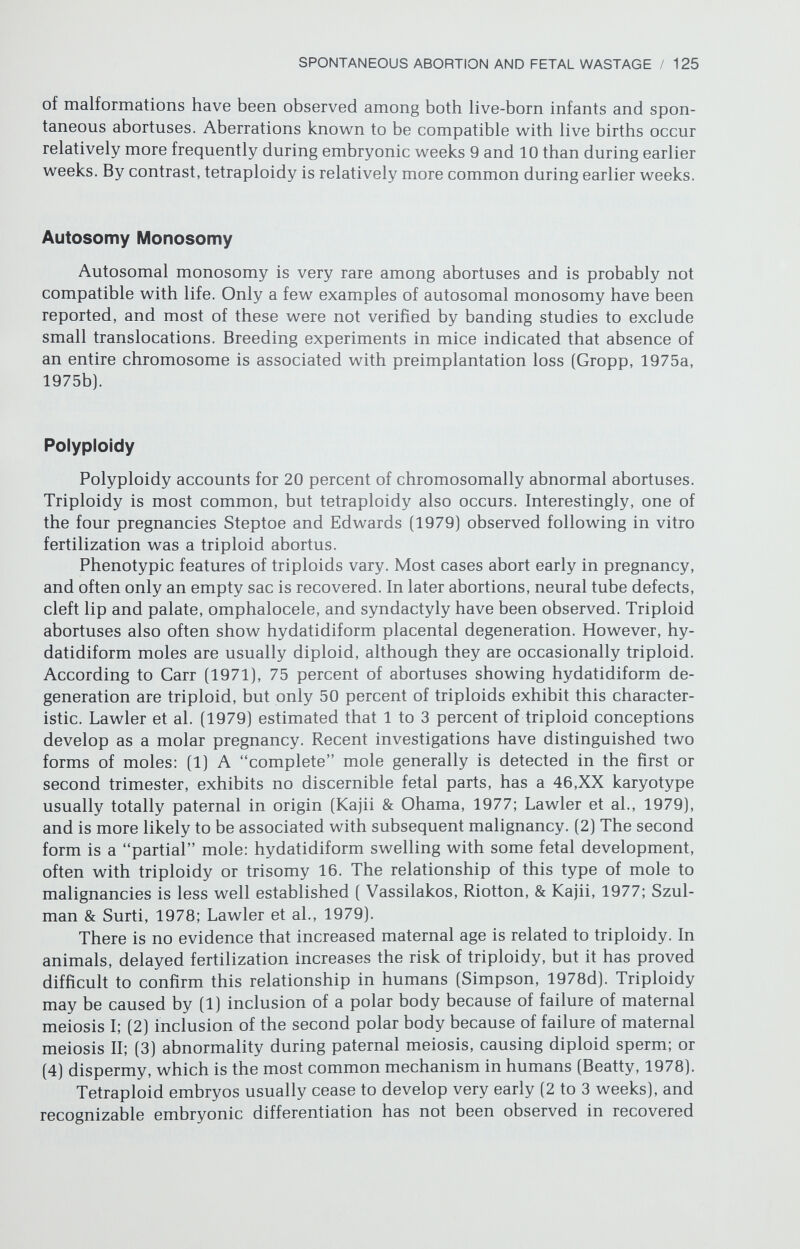 SPONTANEOUS ABORTION AND FETAL WASTAGE / 127 frequency of chromosomal aberrations is not so high as in first trimester abor¬ tions (50 to 60 percent), it is much higher than that for stillborn infants [5 percent] (Bauld, Sutherland, & Bain, 1974; Machin, 1974; Machin & Crolla, 1974] or live-born infants (0.5 percent] (Hook & Hamerton, 1977]. Interestingly, the spectrum of chromosomal abnormalities detected among second trimester abortuses differs somewhat from those detected among first trimester abortuses. Autosomal trisomies, monosomy X, and sex chromosome mosaicism are common among second trimester abortuses, but polyploidy is rare. Also trisomies considered lethal (e.g., No. 16] are detected less often than those more likely to be encountered in live-born infants (e.g.. Nos. 13, 18, and 21]. STILLBIRTHS Several studies have shown that chromosomal abnormalities are more fre¬ quent in antepartum or intrapartum stillborns than in liveborns (Bauld, Suth¬ erland, & Bain; 1974, Machin, 1974; Kulesov, 1976]. Approximately 5 to 10 percent of antepartum and intrapartum stillborns have chromosomal abnor¬ malities, with trisomy 18 the most common. Chromosomal abnormalities have been detected both in stillborn infants with no overt anomalies as well as those with multiple anomalies. Stillborns with only CNS anomalies usually show no chromosomal abnormalities, although triploidy is sometimes detected. CNS anomalies are thought to be of primarily polygenic/multifactorial etiology; thus, the absence of chromosomal abnormalities is not unexpected. It makes sense that the frequency of chromosomal abnormalities is higher among stillborn than liveborn infants if selection against genetically abnormal embryos and fetuses occurs throughout gestation, the highest frequencies of abortions oc¬ curring earliest. RECURRENT SPONTANEOUS ABORTIONS Recurrence Risks Until the mid-1960's most obstetricians believed that three spontaneous abortions conferred upon a woman the designation habitual aborter (Simp¬ son, 1980d]. The likelihood of her having another abortion was believed to be as high as 80 to 90 percent. By contrast, a woman who had had one or two spontaneous abortions was believed to be at only slightly increased risk of recurrence than a woman who had never had a spontaneous abortion. The risks are now known to be much lower following repetitive abortions. In 1964, Warburton and Fraser studied a sample of women who had given birth to at least one live infant and had had at least one abortion. They estimated the likelihood of subsequent abortion to be 25 to 30 percent, irrespective of the number of previous abortions (Table 7-1]. Thus, the dichotomy of categorizing women as habitual or nonhabitual aborters was questioned. Subsequent studies suggested, however, that the likelihood of abortion was influenced to a limited