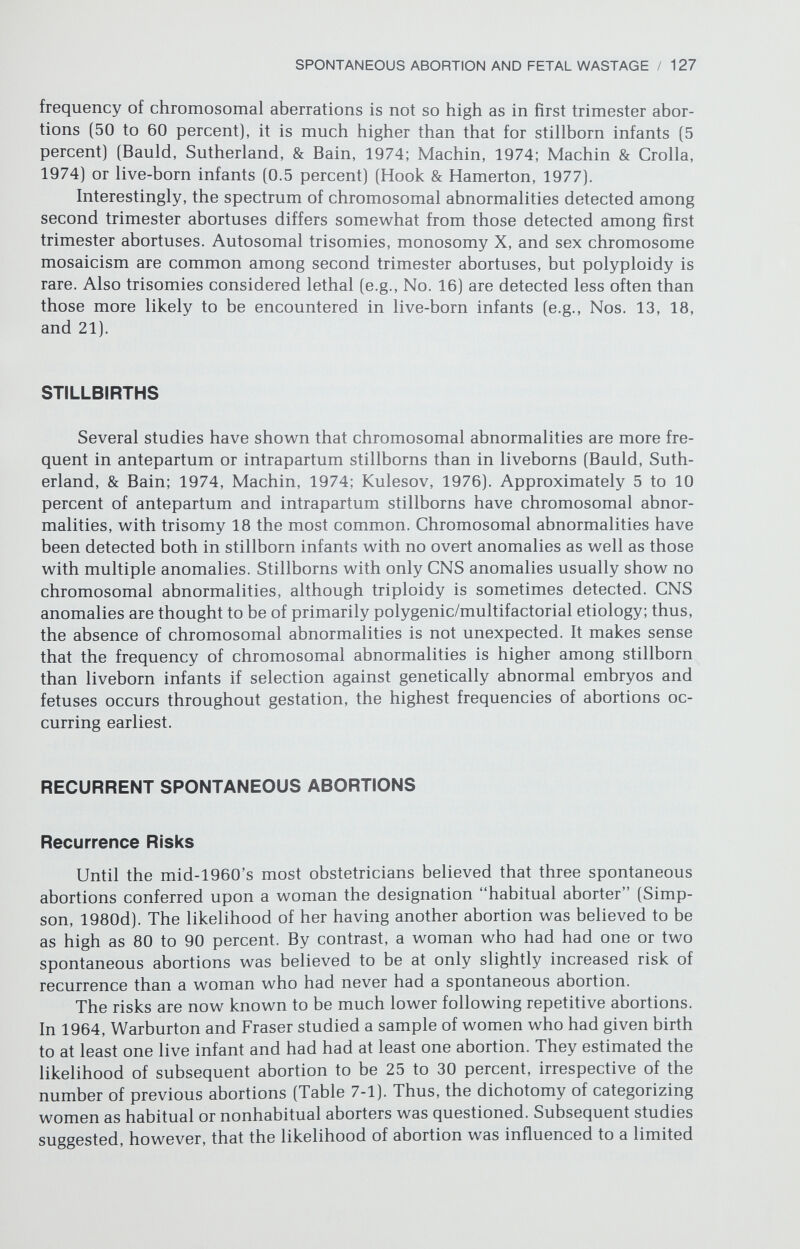 SPONTANEOUS ABORTION AND FETAL WASTAGE / 129 7-2]. If the complement of the first abortus was normal about 80 percent of the second abortuses had a normal complement. If the complement of the first abortus was abnormal, about 70 percent of second abortuses were also abnor¬ mal. Of special significance are observations that if the first fetus is trisomie, the second is also likely to be trisomie. Recurrence for trisomy does not nec¬ essarily indicate familial predisposition to nondisjunction, for it might reflect the increased frequencies of trisomie abortuses and live-born infants associated with advanced maternal age. Nonetheless, if a tendency for recurrence of chro¬ mosomal aberrations (especially trisomies] exists, women whose abortuses had an abnormal karotype should be offered antenatal diagnosis to detect fetal chromosomal anomalies in subsequent pregnancies. The following conclusions seem valid: (1] The likelihood of another spon¬ taneous abortion is increased to at least 25 percent following an abortion. (2] The risk of abortion is slightly greater if a couple has had no live-born offspring. (3] The risk is slightly greater if the abortus had a normal chromosomal com¬ plement than if it had an abnormal complement. (4] The chromosomal com¬ plement of successive abortuses in a given family will usually show successive chromosomal abnormalities or successive normal complements. Taken in aggregate, these data suggest that at least three subclasses of couples who have had repeated abortions can be identified. In one subclass the abortus is chromosomally abnormal and recurrence may result from re¬ petitive meiotic abnormalities (e.g., nondisjunction]. In a second subclass the abortus is chromosomally normal and recurrence may result from maternal factors (e.g., hormone imbalance, uterine infection or viruses]. In a third sub¬ class discussed below, parental chromosomal rearrangements may predispose to gametes with duplications or deficiencies. Parental Age The prevalence of chromosomal aberrations increases with maternal age, leading to autosomal trisomies in abortuses, stillbirths, or live births. Trisomies involving acrocentric chromosomes (Nos. 13, 14, 15, 21, and 22] are primarily responsible for the relationship of trisomy and maternal age. In fact, the cor¬ relation between risk of abortion and advanced maternal age may result from increased production of acrocentric trisomies by these mothers, not from other biological or physiologic age effects. Because the maternal age distribution for trisomy 21 is similar for both aborted and live-born series, the likelihood of a trisomy 21 fetus being aborted does not appear to depend on the age of the mother. Lauritsen (1976] found the paternal age associated with trisomy 16 to be significantly elevated. However, there is no increase in monosomy X with advancing age, and in fact perhaps the converse (Kajii & Ohama, 1979; War- burton, Kline, & Stein, 1980]. Oral Contraceptive Use Carr (1971] observed an increase in triploidy among abortuses of women who became pregnant within 6 months after discontinuing oral contraceptives, as compared to previously obtained control frequencies, suggesting an asso¬ ciation between triploidy and oral contraceptives. However, oral contraceptives